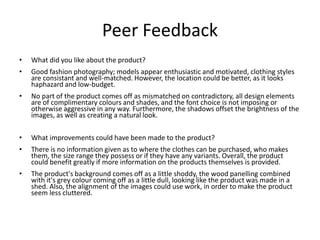 Peer Feedback
• What did you like about the product?
• Good fashion photography; models appear enthusiastic and motivated, clothing styles
are consistant and well-matched. However, the location could be better, as it looks
haphazard and low-budget.
• No part of the product comes off as mismatched on contradictory, all design elements
are of complimentary colours and shades, and the font choice is not imposing or
otherwise aggressive in any way. Furthermore, the shadows offset the brightness of the
images, as well as creating a natural look.
• What improvements could have been made to the product?
• There is no information given as to where the clothes can be purchased, who makes
them, the size range they possess or if they have any variants. Overall, the product
could benefit greatly if more information on the products themselves is provided.
• The product's background comes off as a little shoddy, the wood panelling combined
with it's grey colour coming off as a little dull, looking like the product was made in a
shed. Also, the alignment of the images could use work, in order to make the product
seem less cluttered.
 