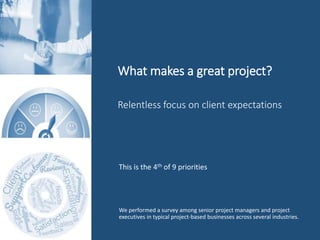 What makes a great project?
We performed a survey among senior project managers and project
executives in typical project-based businesses across several industries.
Relentless focus on client expectations
This is the 4th of 9 priorities
 