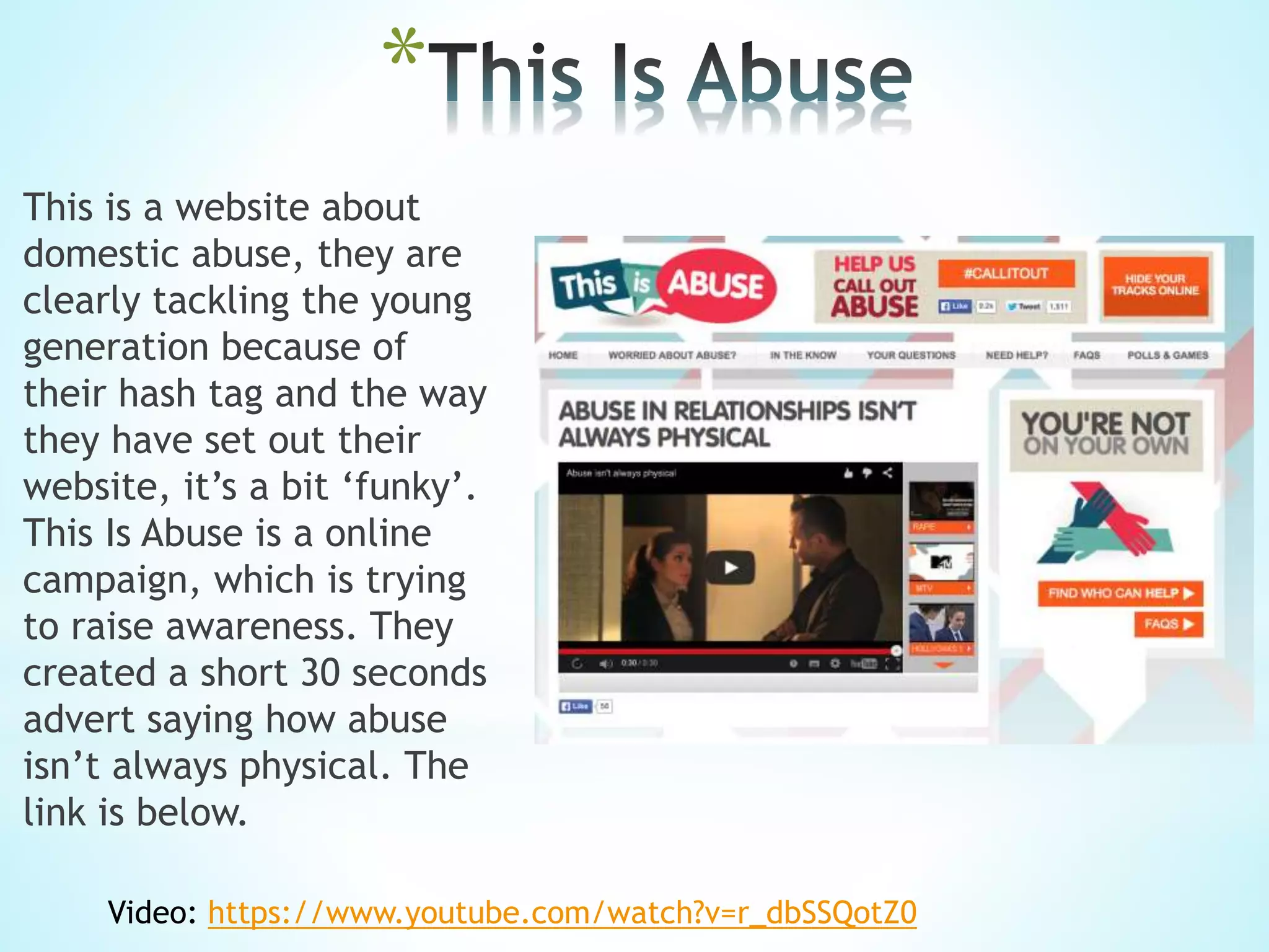 *
This is a website about
domestic abuse, they are
clearly tackling the young
generation because of
their hash tag and the way
they have set out their
website, it’s a bit ‘funky’.
This Is Abuse is a online
campaign, which is trying
to raise awareness. They
created a short 30 seconds
advert saying how abuse
isn’t always physical. The
link is below.
Video: https://www.youtube.com/watch?v=r_dbSSQotZ0
 