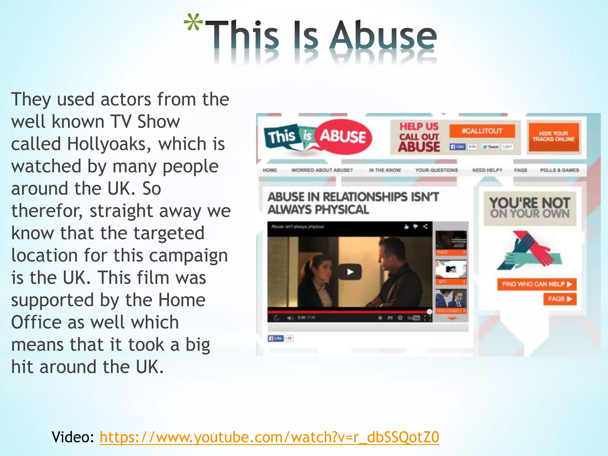 *
They used actors from the
well known TV Show
called Hollyoaks, which is
watched by many people
around the UK. So
therefor, straight away we
know that the targeted
location for this campaign
is the UK. This film was
supported by the Home
Office as well which
means that it took a big
hit around the UK.
Video: https://www.youtube.com/watch?v=r_dbSSQotZ0
 