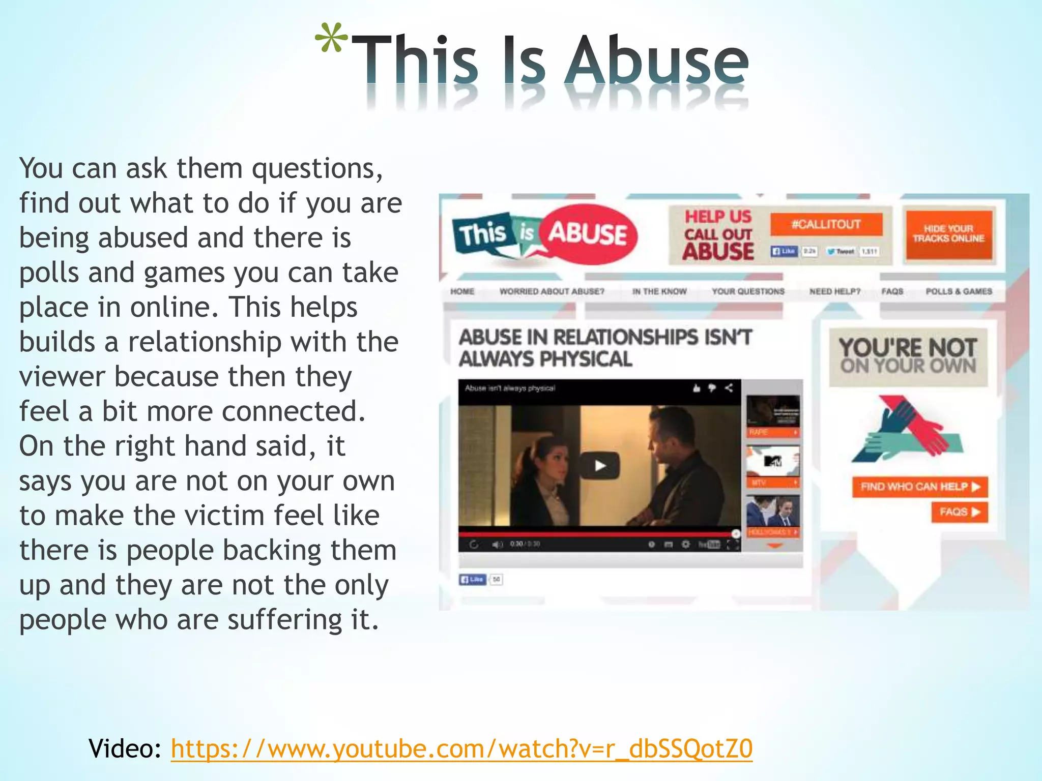 *
You can ask them questions,
find out what to do if you are
being abused and there is
polls and games you can take
place in online. This helps
builds a relationship with the
viewer because then they
feel a bit more connected.
On the right hand said, it
says you are not on your own
to make the victim feel like
there is people backing them
up and they are not the only
people who are suffering it.
Video: https://www.youtube.com/watch?v=r_dbSSQotZ0
 