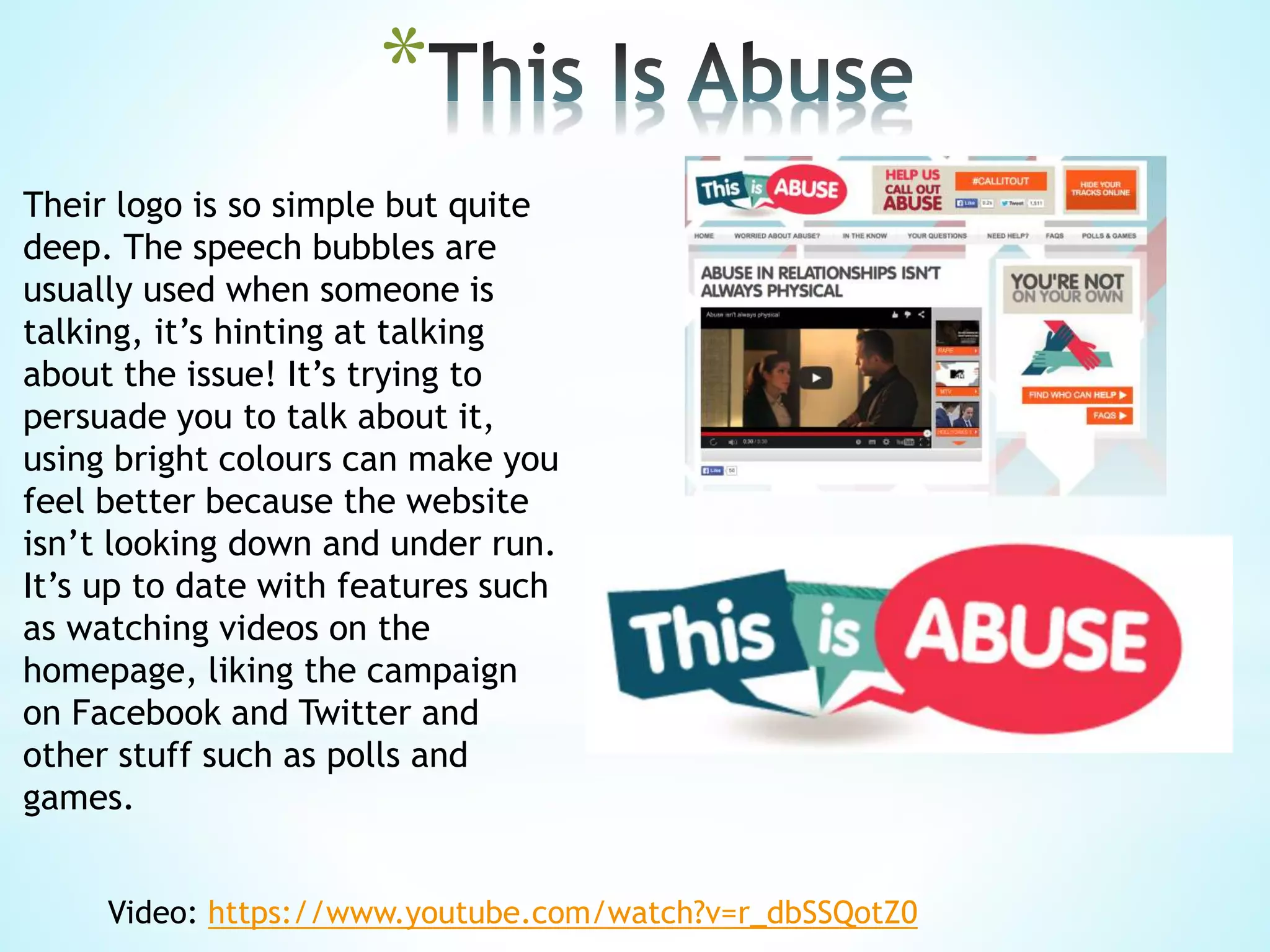 *
Their logo is so simple but quite
deep. The speech bubbles are
usually used when someone is
talking, it’s hinting at talking
about the issue! It’s trying to
persuade you to talk about it,
using bright colours can make you
feel better because the website
isn’t looking down and under run.
It’s up to date with features such
as watching videos on the
homepage, liking the campaign
on Facebook and Twitter and
other stuff such as polls and
games.
Video: https://www.youtube.com/watch?v=r_dbSSQotZ0
 