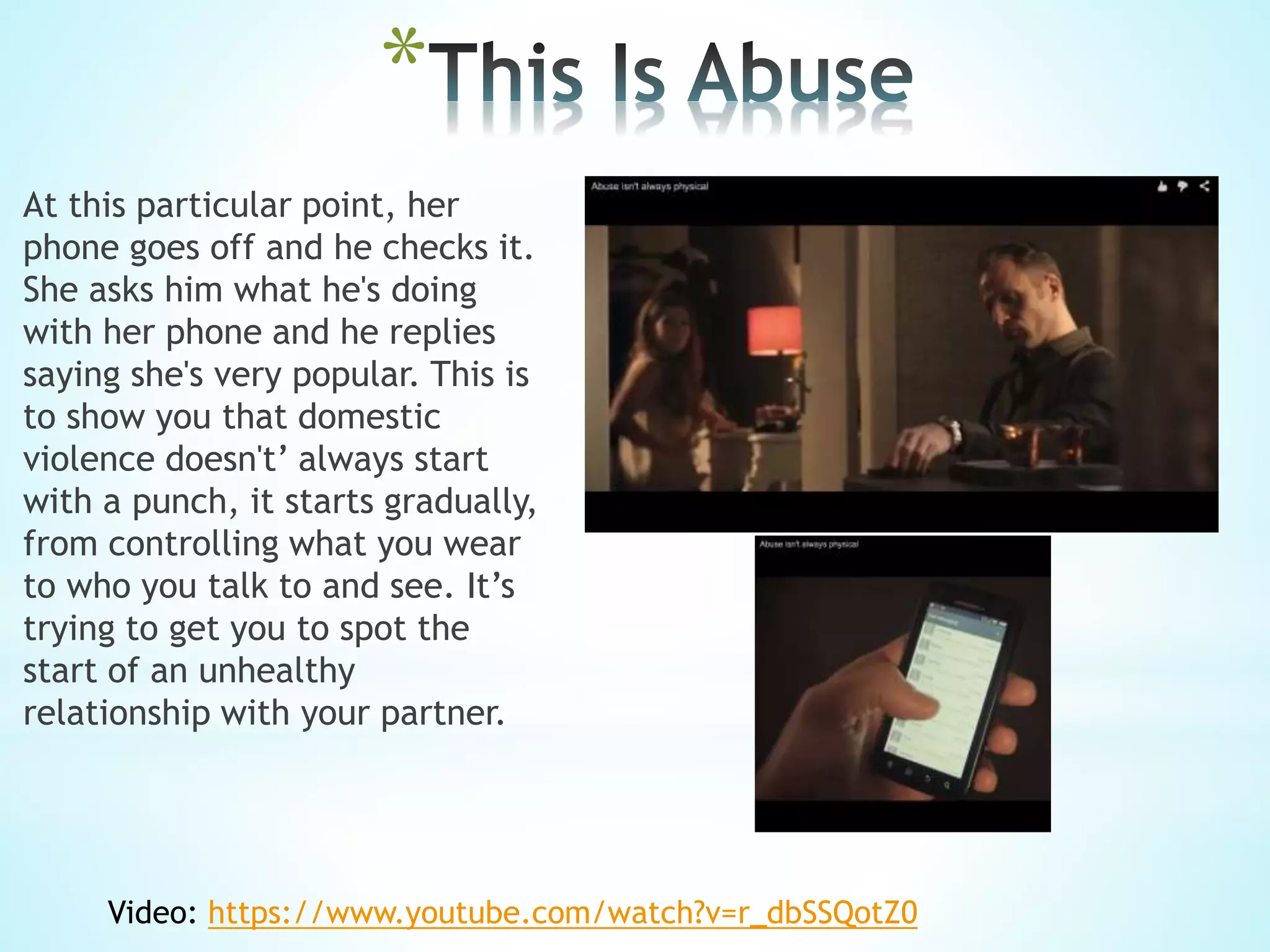 *
At this particular point, her
phone goes off and he checks it.
She asks him what he's doing
with her phone and he replies
saying she's very popular. This is
to show you that domestic
violence doesn't’ always start
with a punch, it starts gradually,
from controlling what you wear
to who you talk to and see. It’s
trying to get you to spot the
start of an unhealthy
relationship with your partner.
Video: https://www.youtube.com/watch?v=r_dbSSQotZ0
 