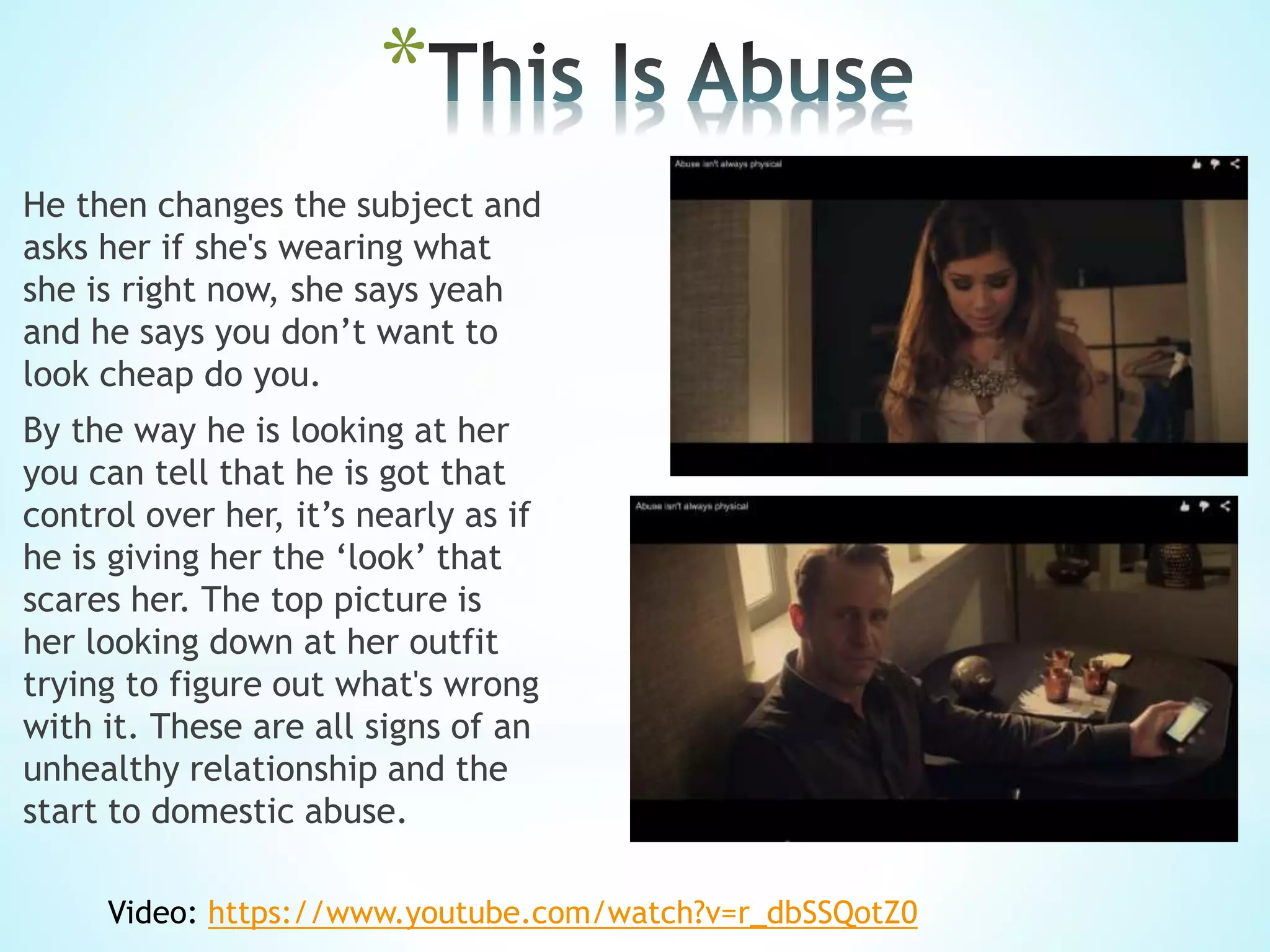 *
He then changes the subject and
asks her if she's wearing what
she is right now, she says yeah
and he says you don’t want to
look cheap do you.
By the way he is looking at her
you can tell that he is got that
control over her, it’s nearly as if
he is giving her the ‘look’ that
scares her. The top picture is
her looking down at her outfit
trying to figure out what's wrong
with it. These are all signs of an
unhealthy relationship and the
start to domestic abuse.
Video: https://www.youtube.com/watch?v=r_dbSSQotZ0
 