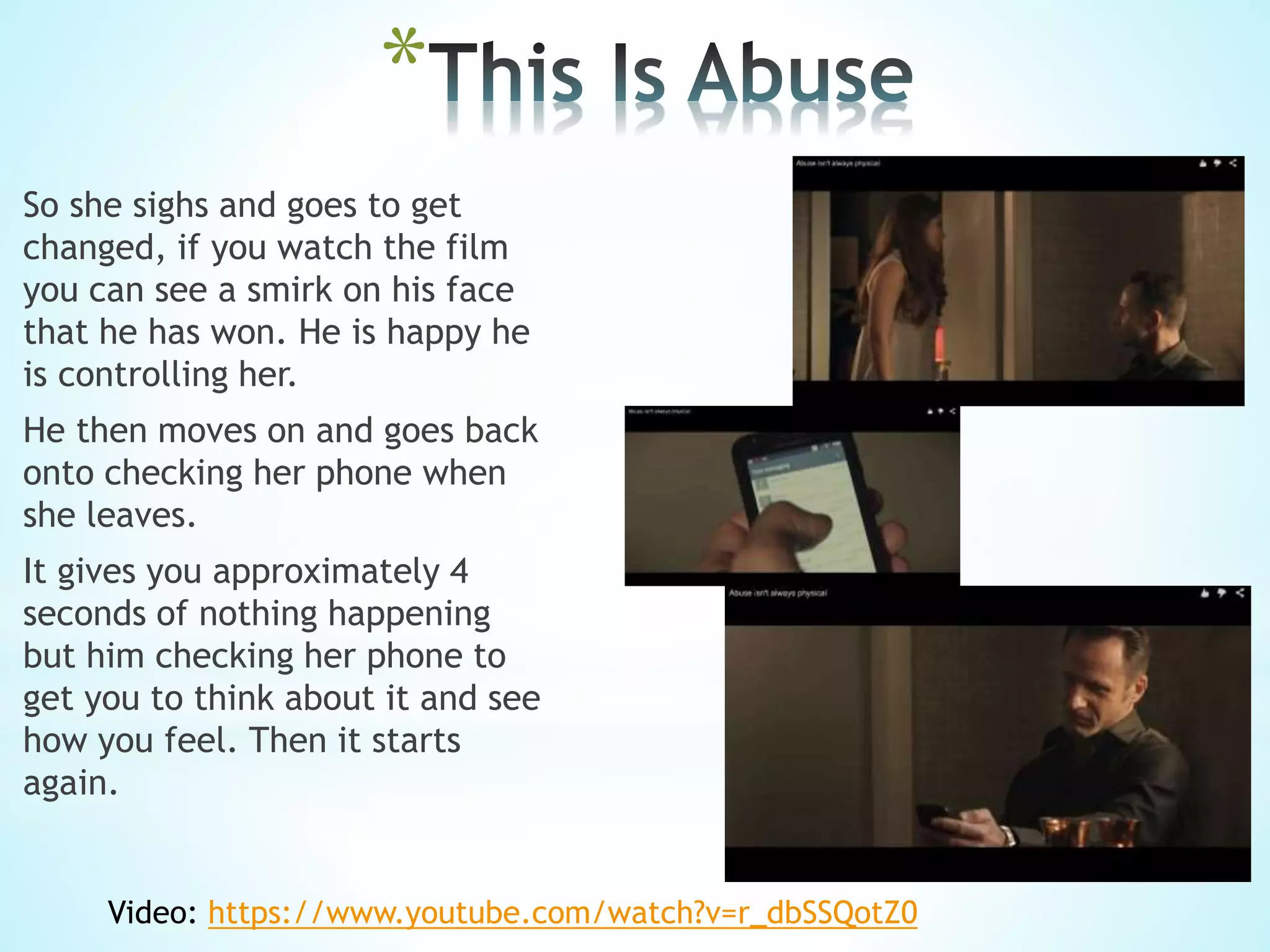 *
So she sighs and goes to get
changed, if you watch the film
you can see a smirk on his face
that he has won. He is happy he
is controlling her.
He then moves on and goes back
onto checking her phone when
she leaves.
It gives you approximately 4
seconds of nothing happening
but him checking her phone to
get you to think about it and see
how you feel. Then it starts
again.
Video: https://www.youtube.com/watch?v=r_dbSSQotZ0
 