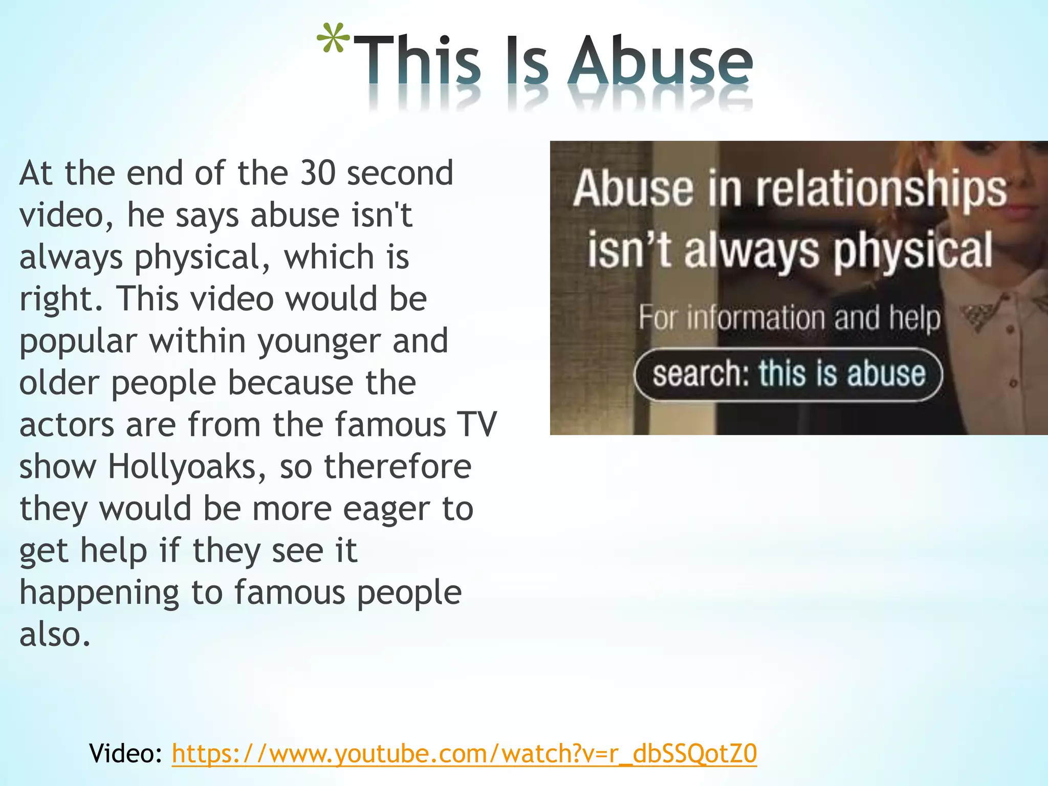 *
At the end of the 30 second
video, he says abuse isn't
always physical, which is
right. This video would be
popular within younger and
older people because the
actors are from the famous TV
show Hollyoaks, so therefore
they would be more eager to
get help if they see it
happening to famous people
also.
Video: https://www.youtube.com/watch?v=r_dbSSQotZ0
 
