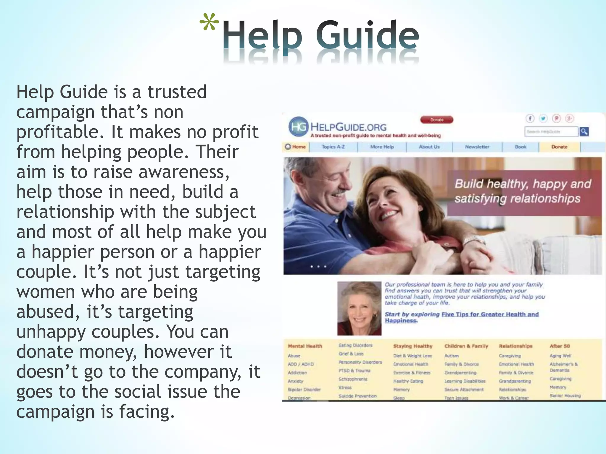 *
Help Guide is a trusted
campaign that’s non
profitable. It makes no profit
from helping people. Their
aim is to raise awareness,
help those in need, build a
relationship with the subject
and most of all help make you
a happier person or a happier
couple. It’s not just targeting
women who are being
abused, it’s targeting
unhappy couples. You can
donate money, however it
doesn’t go to the company, it
goes to the social issue the
campaign is facing.
 