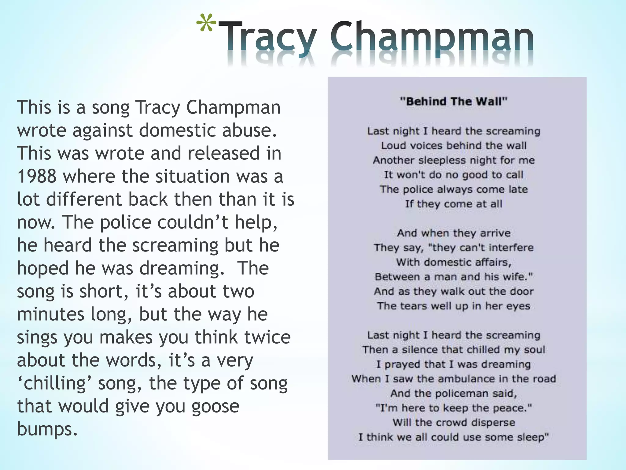 *
This is a song Tracy Champman
wrote against domestic abuse.
This was wrote and released in
1988 where the situation was a
lot different back then than it is
now. The police couldn’t help,
he heard the screaming but he
hoped he was dreaming. The
song is short, it’s about two
minutes long, but the way he
sings you makes you think twice
about the words, it’s a very
‘chilling’ song, the type of song
that would give you goose
bumps.
 