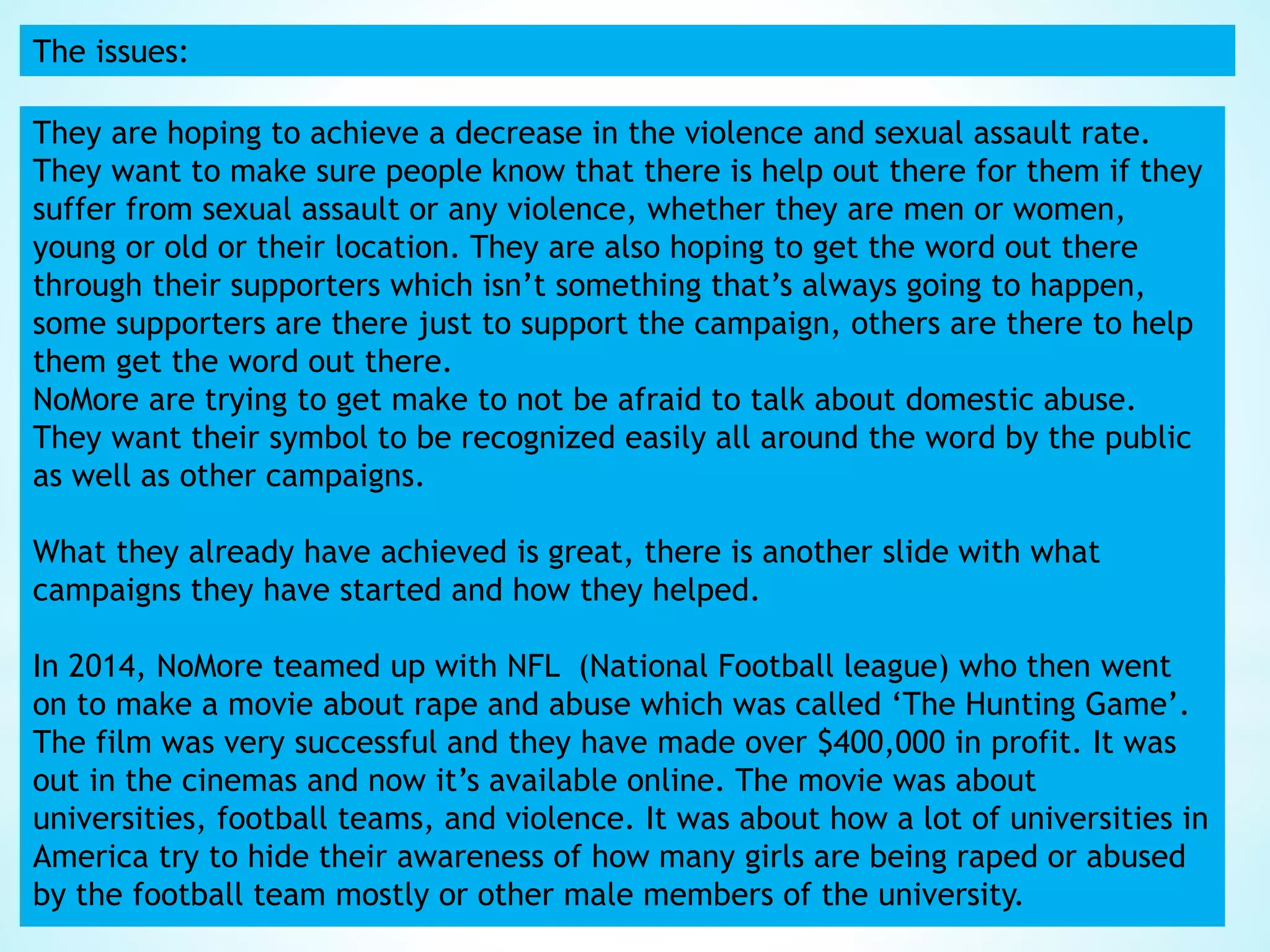 The issues:
They are hoping to achieve a decrease in the violence and sexual assault rate.
They want to make sure people know that there is help out there for them if they
suffer from sexual assault or any violence, whether they are men or women,
young or old or their location. They are also hoping to get the word out there
through their supporters which isn’t something that’s always going to happen,
some supporters are there just to support the campaign, others are there to help
them get the word out there.
NoMore are trying to get make to not be afraid to talk about domestic abuse.
They want their symbol to be recognized easily all around the word by the public
as well as other campaigns.
What they already have achieved is great, there is another slide with what
campaigns they have started and how they helped.
In 2014, NoMore teamed up with NFL (National Football league) who then went
on to make a movie about rape and abuse which was called ‘The Hunting Game’.
The film was very successful and they have made over $400,000 in profit. It was
out in the cinemas and now it’s available online. The movie was about
universities, football teams, and violence. It was about how a lot of universities in
America try to hide their awareness of how many girls are being raped or abused
by the football team mostly or other male members of the university.
 