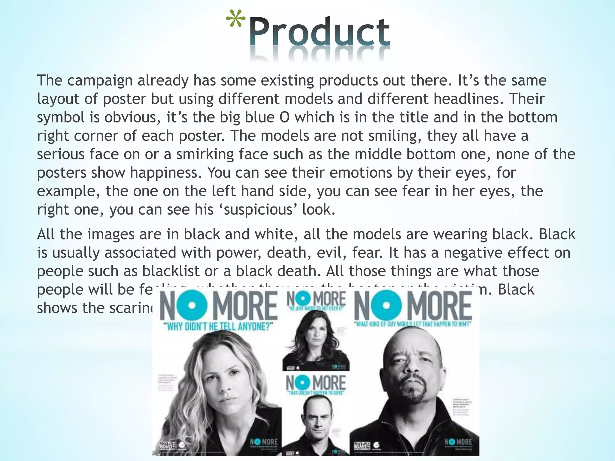 *
The campaign already has some existing products out there. It’s the same
layout of poster but using different models and different headlines. Their
symbol is obvious, it’s the big blue O which is in the title and in the bottom
right corner of each poster. The models are not smiling, they all have a
serious face on or a smirking face such as the middle bottom one, none of the
posters show happiness. You can see their emotions by their eyes, for
example, the one on the left hand side, you can see fear in her eyes, the
right one, you can see his ‘suspicious’ look.
All the images are in black and white, all the models are wearing black. Black
is usually associated with power, death, evil, fear. It has a negative effect on
people such as blacklist or a black death. All those things are what those
people will be feeling, whether they are the beater or the victim. Black
shows the scariness in people.
 