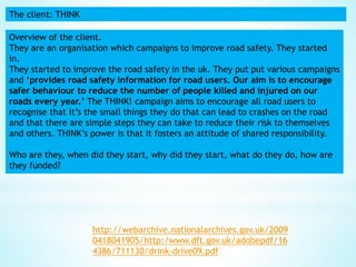 The client: THINK
Overview of the client.
They are an organisation which campaigns to improve road safety. They started
in.
They started to improve the road safety in the uk. They put put various campaigns
and ‘provides road safety information for road users. Our aim is to encourage
safer behaviour to reduce the number of people killed and injured on our
roads every year.’ The THINK! campaign aims to encourage all road users to
recognise that it’s the small things they do that can lead to crashes on the road
and that there are simple steps they can take to reduce their risk to themselves
and others. THINK’s power is that it fosters an attitude of shared responsibility.
Who are they, when did they start, why did they start, what do they do, how are
they funded?
http://webarchive.nationalarchives.gov.uk/2009
0418041905/http:/www.dft.gov.uk/adobepdf/16
4386/711130/drink-drive09.pdf
 