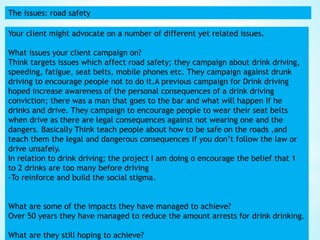 The issues: road safety
Your client might advocate on a number of different yet related issues.
What issues your client campaign on?
Think targets issues which affect road safety; they campaign about drink driving,
speeding, fatigue, seat belts, mobile phones etc. They campaign against drunk
driving to encourage people not to do it.A previous campaign for Drink driving
hoped increase awareness of the personal consequences of a drink driving
conviction; there was a man that goes to the bar and what will happen if he
drinks and drive. They campaign to encourage people to wear their seat belts
when drive as there are legal consequences against not wearing one and the
dangers. Basically Think teach people about how to be safe on the roads ,and
teach them the legal and dangerous consequences if you don’t follow the law or
drive unsafely.
In relation to drink driving; the project I am doing o encourage the belief that 1
to 2 drinks are too many before driving
-To reinforce and build the social stigma.
What are some of the impacts they have managed to achieve?
Over 50 years they have managed to reduce the amount arrests for drink drinking.
What are they still hoping to achieve?
 