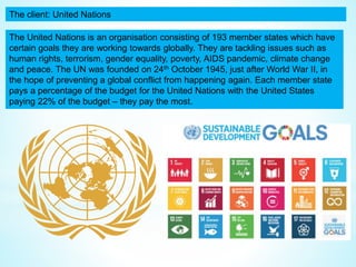 The client: United Nations
The United Nations is an organisation consisting of 193 member states which have
certain goals they are working towards globally. They are tackling issues such as
human rights, terrorism, gender equality, poverty, AIDS pandemic, climate change
and peace. The UN was founded on 24th October 1945, just after World War II, in
the hope of preventing a global conflict from happening again. Each member state
pays a percentage of the budget for the United Nations with the United States
paying 22% of the budget – they pay the most.
 
