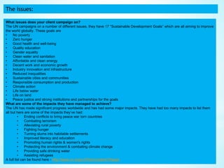 The issues:
What issues does your client campaign on?
The UN campaigns on a number of different issues, they have 17 “Sustainable Development Goals” which are all aiming to improve
the world globally. These goals are
• No poverty
• Zero hunger
• Good health and well-being
• Quality education
• Gender equality
• Clean water and sanitation
• Affordable and clean energy
• Decent work and economic growth
• Industry innovation and infrastructure
• Reduced inequalities
• Sustainable cities and communities
• Responsible consumption and production
• Climate action
• Life below water
• Life on land
• Peace justice and strong institutions and partnerships for the goals
What are some of the impacts they have managed to achieve?
The UN has made significant progress worldwide and has had some major impacts. They have had too many impacts to list them
all but here are some of the impacts they’ve had:
• Ending conflicts to bring peace war torn countries
• Combating terrorism
• Alleviating rural poverty
• Fighting hunger
• Turning slums into habitable settlements
• Improved literacy and education
• Promoting human rights & women's rights
• Protecting the environment & combating climate change
• Providing safe drinking water
• Assisting refugees
A full list can be found here - http://www.un.org/un70/en/content/70ways
 