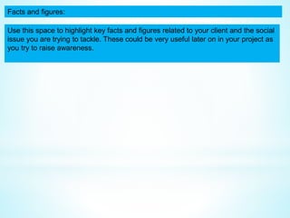 Facts and figures:
Use this space to highlight key facts and figures related to your client and the social
issue you are trying to tackle. These could be very useful later on in your project as
you try to raise awareness.
 