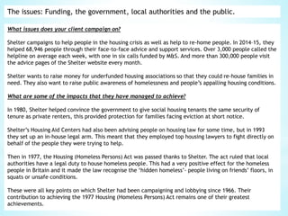 The issues: Funding, the government, local authorities and the public.
What issues does your client campaign on?
Shelter campaigns to help people in the housing crisis as well as help to re-home people. In 2014–15, they
helped 68,946 people through their face-to-face advice and support services. Over 3,000 people called the
helpline on average each week, with one in six calls funded by M&S. And more than 300,000 people visit
the advice pages of the Shelter website every month.
Shelter wants to raise money for underfunded housing associations so that they could re-house families in
need. They also want to raise public awareness of homelessness and people’s appalling housing conditions.
What are some of the impacts that they have managed to achieve?
In 1980, Shelter helped convince the government to give social housing tenants the same security of
tenure as private renters, this provided protection for families facing eviction at short notice.
Shelter’s Housing Aid Centers had also been advising people on housing law for some time, but in 1993
they set up an in-house legal arm. This meant that they employed top housing lawyers to fight directly on
behalf of the people they were trying to help.
Then in 1977, the Housing (Homeless Persons) Act was passed thanks to Shelter. The act ruled that local
authorities have a legal duty to house homeless people. This had a very positive effect for the homeless
people in Britain and it made the law recognise the ‘hidden homeless’- people living on friends’ floors, in
squats or unsafe conditions.
These were all key points on which Shelter had been campaigning and lobbying since 1966. Their
contribution to achieving the 1977 Housing (Homeless Persons) Act remains one of their greatest
achievements.
 