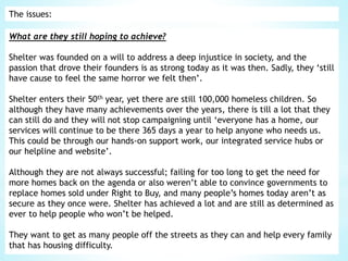 The issues:
What are they still hoping to achieve?
Shelter was founded on a will to address a deep injustice in society, and the
passion that drove their founders is as strong today as it was then. Sadly, they ‘still
have cause to feel the same horror we felt then’.
Shelter enters their 50th year, yet there are still 100,000 homeless children. So
although they have many achievements over the years, there is till a lot that they
can still do and they will not stop campaigning until ‘everyone has a home, our
services will continue to be there 365 days a year to help anyone who needs us.
This could be through our hands-on support work, our integrated service hubs or
our helpline and website’.
Although they are not always successful; failing for too long to get the need for
more homes back on the agenda or also weren’t able to convince governments to
replace homes sold under Right to Buy, and many people’s homes today aren’t as
secure as they once were. Shelter has achieved a lot and are still as determined as
ever to help people who won’t be helped.
They want to get as many people off the streets as they can and help every family
that has housing difficulty.
 