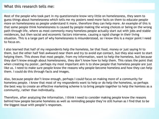 What this research tells me:
Most of the people who took part in my questionnaire know very little on homelessness, they seem to
guess things about homelessness which tells me my posters need more facts on them to educate people
more on homelessness so people understand it more, therefore they can help more. An example of this is
that some people think homelessness is caused by people making the wrong choices or being on the wrong
path through life, where as most commonly many homeless people actually start out with jobs and stable
residences, but then social and economic factors intervene, causing a rapid change in their living
situation. This is a large part of why homelessness is misunderstood, so i know this is a major point I need
to focus on.
I also learned that half of my respondents help the homeless, be that food, money or just saying hi to
them, but the other half feel awkward near them and try to avoid eye contact, but they also want to start
helping them. This shows that most people, from my information, want to help the homeless, but because
they don’t know enough about homelessness, they don’t know how to help them. This raises the point that
when creating my poster, perhaps my most important aim is to show people that homeless people are just
like us. I need to make sure people know the reasons why people become homeless and how they can help
them. I could do this through facts and images.
Also, because people don’t know enough, perhaps I could focus on making more of a community for
homeless people. i know that most of my respondents want to help or do help the homeless, so perhaps
the best way to create an effective marketing scheme is to bring people together to help the homless as a
community, rather than individually.
Therefore, after analyzing the information, I think I need to consider making people know the reasons
behind how people became homeless as well as reminding people they’re still human as I find that to be
the biggest issue with people’s responses.
 