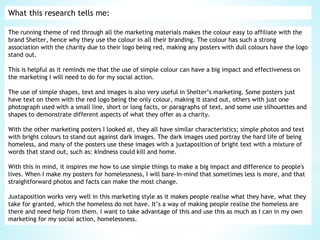 What this research tells me:
The running theme of red through all the marketing materials makes the colour easy to affiliate with the
brand Shelter, hence why they use the colour in all their branding. The colour has such a strong
association with the charity due to their logo being red, making any posters with dull colours have the logo
stand out.
This is helpful as it reminds me that the use of simple colour can have a big impact and effectiveness on
the marketing I will need to do for my social action.
The use of simple shapes, text and images is also very useful in Shelter’s marketing. Some posters just
have text on them with the red logo being the only colour, making it stand out, others with just one
photograph used with a small line, short or long facts, or paragraphs of text, and some use silhouettes and
shapes to demonstrate different aspects of what they offer as a charity.
With the other marketing posters I looked at, they all have similar characteristics; simple photos and text
with bright colours to stand out against dark images. The dark images used portray the hard life of being
homeless, and many of the posters use these images with a juxtaposition of bright text with a mixture of
words that stand out, such as: kindness could kill and home.
With this in mind, it inspires me how to use simple things to make a big impact and difference to people's
lives. When I make my posters for homelessness, I will bare-in-mind that sometimes less is more, and that
straightforward photos and facts can make the most change.
Juxtaposition works very well in this marketing style as it makes people realise what they have, what they
take for granted, which the homeless do not have. It’s a way of making people realise the homeless are
there and need help from them. I want to take advantage of this and use this as much as I can in my own
marketing for my social action, homelessness.
 