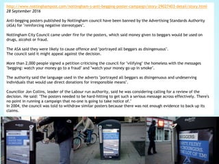 http://www.nottinghampost.com/nottingham-s-anti-begging-poster-campaign/story-29027403-detail/story.html
28 September 2016
Anti-begging posters published by Nottingham council have been banned by the Advertising Standards Authority
(ASA) for "reinforcing negative stereotypes".
Nottingham City Council came under fire for the posters, which said money given to beggars would be used on
drugs, alcohol or fraud.
The ASA said they were likely to cause offence and "portrayed all beggars as disingenuous".
The council said it might appeal against the decision.
More than 2,000 people signed a petition criticising the council for "vilifying" the homeless with the messages
"begging: watch your money go to a fraud" and "watch your money go up in smoke".
The authority said the language used in the adverts "portrayed all beggars as disingenuous and undeserving
individuals that would use direct donations for irresponsible means".
Councillor Jon Collins, leader of the Labour run authority, said he was considering calling for a review of the
decision. He said: "The posters needed to be hard-hitting to get such a serious message across effectively. There's
no point in running a campaign that no-one is going to take notice of."
In 2004, the council was told to withdraw similar posters because there was not enough evidence to back up its
claims.
 