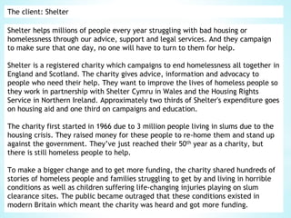 The client: Shelter
Shelter helps millions of people every year struggling with bad housing or
homelessness through our advice, support and legal services. And they campaign
to make sure that one day, no one will have to turn to them for help.
Shelter is a registered charity which campaigns to end homelessness all together in
England and Scotland. The charity gives advice, information and advocacy to
people who need their help. They want to improve the lives of homeless people so
they work in partnership with Shelter Cymru in Wales and the Housing Rights
Service in Northern Ireland. Approximately two thirds of Shelter's expenditure goes
on housing aid and one third on campaigns and education.
The charity first started in 1966 due to 3 million people living in slums due to the
housing crisis. They raised money for these people to re-home them and stand up
against the government. They’ve just reached their 50th year as a charity, but
there is still homeless people to help.
To make a bigger change and to get more funding, the charity shared hundreds of
stories of homeless people and families struggling to get by and living in horrible
conditions as well as children suffering life-changing injuries playing on slum
clearance sites. The public became outraged that these conditions existed in
modern Britain which meant the charity was heard and got more funding.
 
