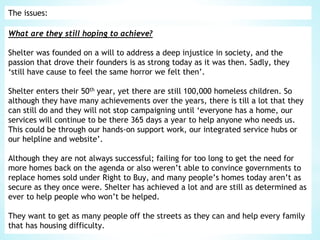 The issues:
What are they still hoping to achieve?
Shelter was founded on a will to address a deep injustice in society, and the
passion that drove their founders is as strong today as it was then. Sadly, they
‘still have cause to feel the same horror we felt then’.
Shelter enters their 50th year, yet there are still 100,000 homeless children. So
although they have many achievements over the years, there is till a lot that they
can still do and they will not stop campaigning until ‘everyone has a home, our
services will continue to be there 365 days a year to help anyone who needs us.
This could be through our hands-on support work, our integrated service hubs or
our helpline and website’.
Although they are not always successful; failing for too long to get the need for
more homes back on the agenda or also weren’t able to convince governments to
replace homes sold under Right to Buy, and many people’s homes today aren’t as
secure as they once were. Shelter has achieved a lot and are still as determined as
ever to help people who won’t be helped.
They want to get as many people off the streets as they can and help every family
that has housing difficulty.
 