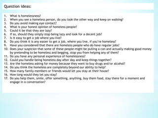 Question ideas:
1. What is homelessness?
2. When you see a homeless person, do you look the other way and keep on walking?
3. Do you avoid making eye contact?
4. What is your honest opinion of homeless people?
5. Could it be that they are lazy?
6. If so, should they simply stop being lazy and look for a decent job?
7. Is it easy to get a job where you live?
8. Do you think it is any easier to get a job, where you live, if you’re homeless?
9. Have you considered that there are homeless people who do have regular jobs?
10. Does your suspicion that some of these people might be pulling a con and actually making good money
by pretending to be homeless and begging, stop you from helping any of them?
11. Do you have any personal experience of homelessness?
12. Could you handle being homeless day after day and keep things together?
13. Are the homeless asking for money because they want to buy drugs and/or alcohol?
14. Do you think the homeless are completely beyond our ability to help?
15. How many family members or friends would let you stay at their house?
16. How long would they let you stay?
17. Do you help them, smile, offer something, anything, buy them food, stay there for a moment and
engage in a conversation?
 