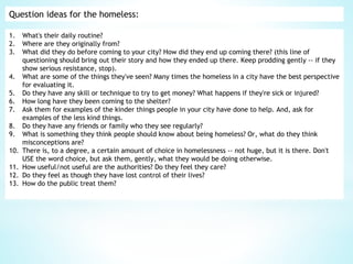 Question ideas for the homeless:
1. What's their daily routine?
2. Where are they originally from?
3. What did they do before coming to your city? How did they end up coming there? (this line of
questioning should bring out their story and how they ended up there. Keep prodding gently -- if they
show serious resistance, stop).
4. What are some of the things they've seen? Many times the homeless in a city have the best perspective
for evaluating it.
5. Do they have any skill or technique to try to get money? What happens if they're sick or injured?
6. How long have they been coming to the shelter?
7. Ask them for examples of the kinder things people in your city have done to help. And, ask for
examples of the less kind things.
8. Do they have any friends or family who they see regularly?
9. What is something they think people should know about being homeless? Or, what do they think
misconceptions are?
10. There is, to a degree, a certain amount of choice in homelessness -- not huge, but it is there. Don't
USE the word choice, but ask them, gently, what they would be doing otherwise.
11. How useful/not useful are the authorities? Do they feel they care?
12. Do they feel as though they have lost control of their lives?
13. How do the public treat them?
 
