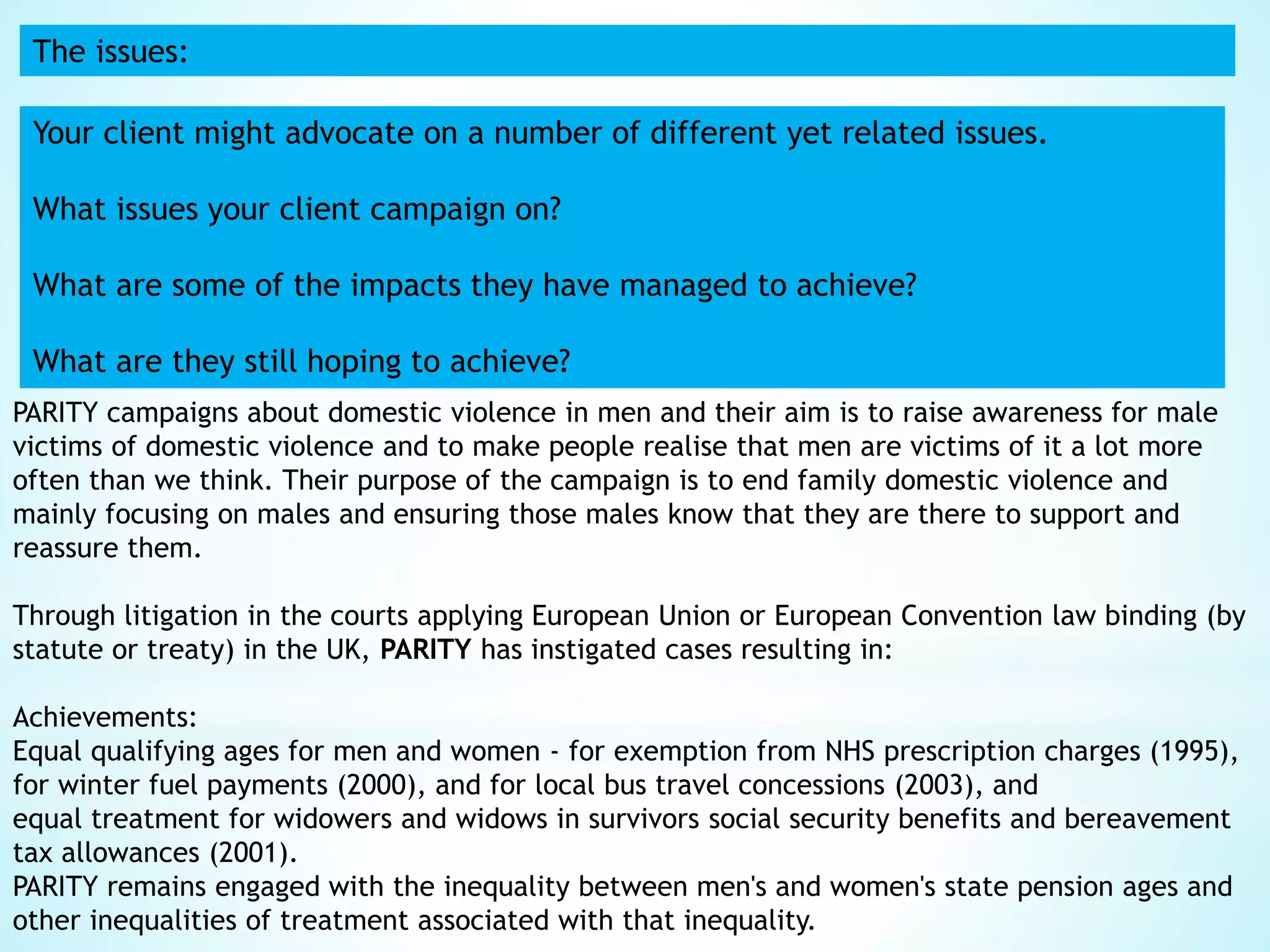 The issues:
Your client might advocate on a number of different yet related issues.
What issues your client campaign on?
What are some of the impacts they have managed to achieve?
What are they still hoping to achieve?
PARITY campaigns about domestic violence in men and their aim is to raise awareness for male
victims of domestic violence and to make people realise that men are victims of it a lot more
often than we think. Their purpose of the campaign is to end family domestic violence and
mainly focusing on males and ensuring those males know that they are there to support and
reassure them.
Through litigation in the courts applying European Union or European Convention law binding (by
statute or treaty) in the UK, PARITY has instigated cases resulting in:
Achievements:
Equal qualifying ages for men and women - for exemption from NHS prescription charges (1995),
for winter fuel payments (2000), and for local bus travel concessions (2003), and
equal treatment for widowers and widows in survivors social security benefits and bereavement
tax allowances (2001).
PARITY remains engaged with the inequality between men's and women's state pension ages and
other inequalities of treatment associated with that inequality.
 