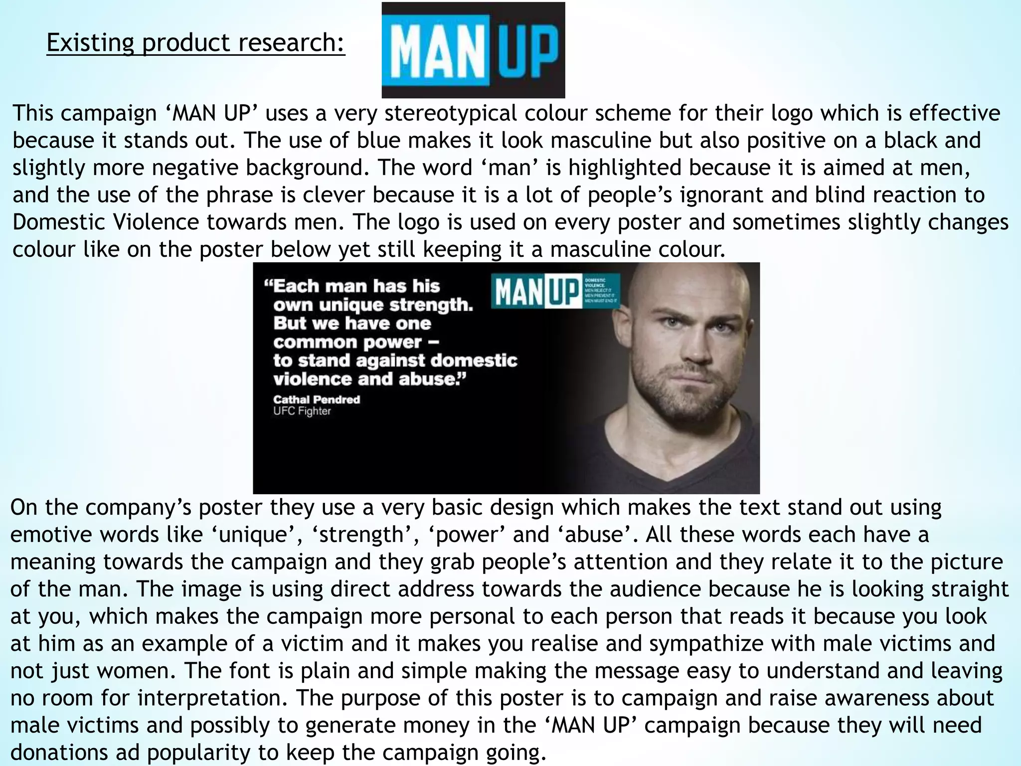 Existing product research:
This campaign ‘MAN UP’ uses a very stereotypical colour scheme for their logo which is effective
because it stands out. The use of blue makes it look masculine but also positive on a black and
slightly more negative background. The word ‘man’ is highlighted because it is aimed at men,
and the use of the phrase is clever because it is a lot of people’s ignorant and blind reaction to
Domestic Violence towards men. The logo is used on every poster and sometimes slightly changes
colour like on the poster below yet still keeping it a masculine colour.
On the company’s poster they use a very basic design which makes the text stand out using
emotive words like ‘unique’, ‘strength’, ‘power’ and ‘abuse’. All these words each have a
meaning towards the campaign and they grab people’s attention and they relate it to the picture
of the man. The image is using direct address towards the audience because he is looking straight
at you, which makes the campaign more personal to each person that reads it because you look
at him as an example of a victim and it makes you realise and sympathize with male victims and
not just women. The font is plain and simple making the message easy to understand and leaving
no room for interpretation. The purpose of this poster is to campaign and raise awareness about
male victims and possibly to generate money in the ‘MAN UP’ campaign because they will need
donations ad popularity to keep the campaign going.
 