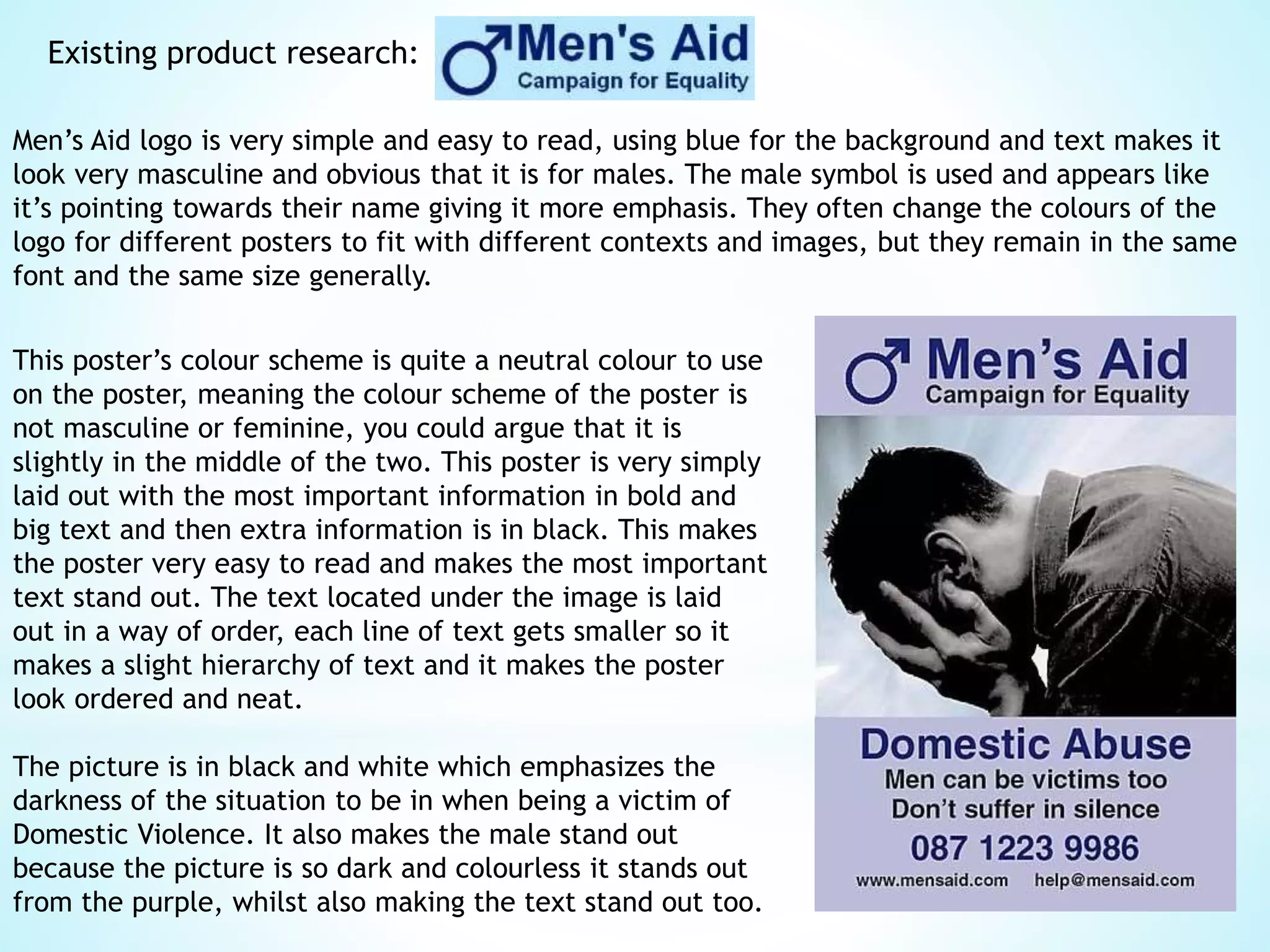 Existing product research:
Men’s Aid logo is very simple and easy to read, using blue for the background and text makes it
look very masculine and obvious that it is for males. The male symbol is used and appears like
it’s pointing towards their name giving it more emphasis. They often change the colours of the
logo for different posters to fit with different contexts and images, but they remain in the same
font and the same size generally.
This poster’s colour scheme is quite a neutral colour to use
on the poster, meaning the colour scheme of the poster is
not masculine or feminine, you could argue that it is
slightly in the middle of the two. This poster is very simply
laid out with the most important information in bold and
big text and then extra information is in black. This makes
the poster very easy to read and makes the most important
text stand out. The text located under the image is laid
out in a way of order, each line of text gets smaller so it
makes a slight hierarchy of text and it makes the poster
look ordered and neat.
The picture is in black and white which emphasizes the
darkness of the situation to be in when being a victim of
Domestic Violence. It also makes the male stand out
because the picture is so dark and colourless it stands out
from the purple, whilst also making the text stand out too.
 