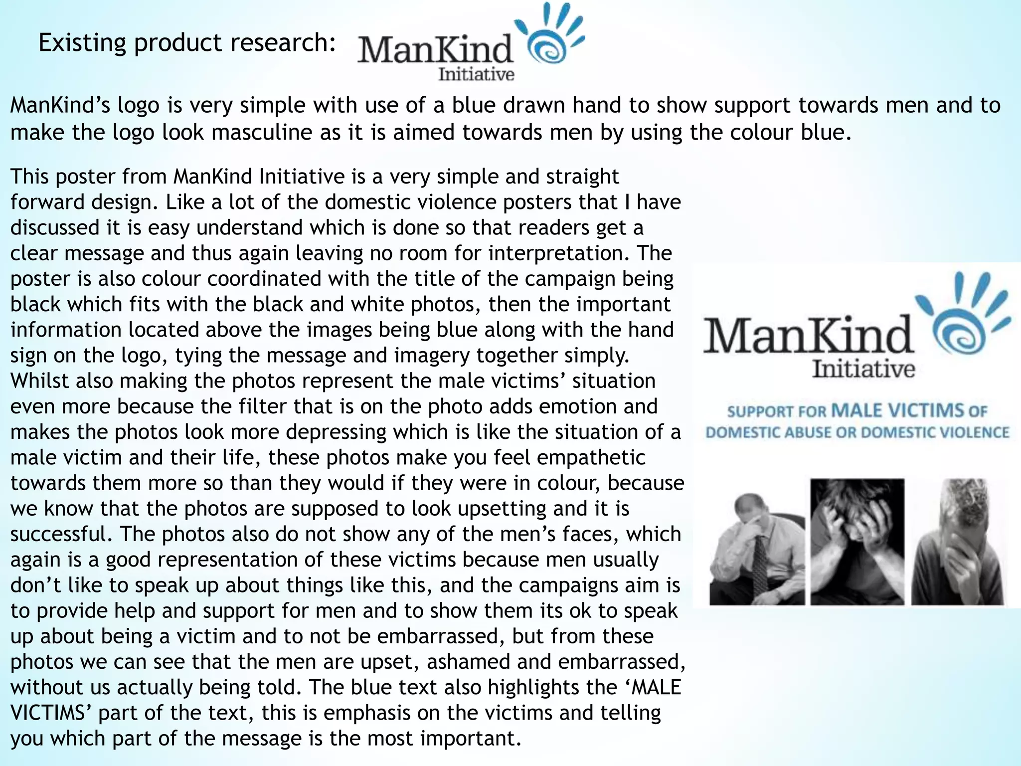 Existing product research:
ManKind’s logo is very simple with use of a blue drawn hand to show support towards men and to
make the logo look masculine as it is aimed towards men by using the colour blue.
This poster from ManKind Initiative is a very simple and straight
forward design. Like a lot of the domestic violence posters that I have
discussed it is easy understand which is done so that readers get a
clear message and thus again leaving no room for interpretation. The
poster is also colour coordinated with the title of the campaign being
black which fits with the black and white photos, then the important
information located above the images being blue along with the hand
sign on the logo, tying the message and imagery together simply.
Whilst also making the photos represent the male victims’ situation
even more because the filter that is on the photo adds emotion and
makes the photos look more depressing which is like the situation of a
male victim and their life, these photos make you feel empathetic
towards them more so than they would if they were in colour, because
we know that the photos are supposed to look upsetting and it is
successful. The photos also do not show any of the men’s faces, which
again is a good representation of these victims because men usually
don’t like to speak up about things like this, and the campaigns aim is
to provide help and support for men and to show them its ok to speak
up about being a victim and to not be embarrassed, but from these
photos we can see that the men are upset, ashamed and embarrassed,
without us actually being told. The blue text also highlights the ‘MALE
VICTIMS’ part of the text, this is emphasis on the victims and telling
you which part of the message is the most important.
 