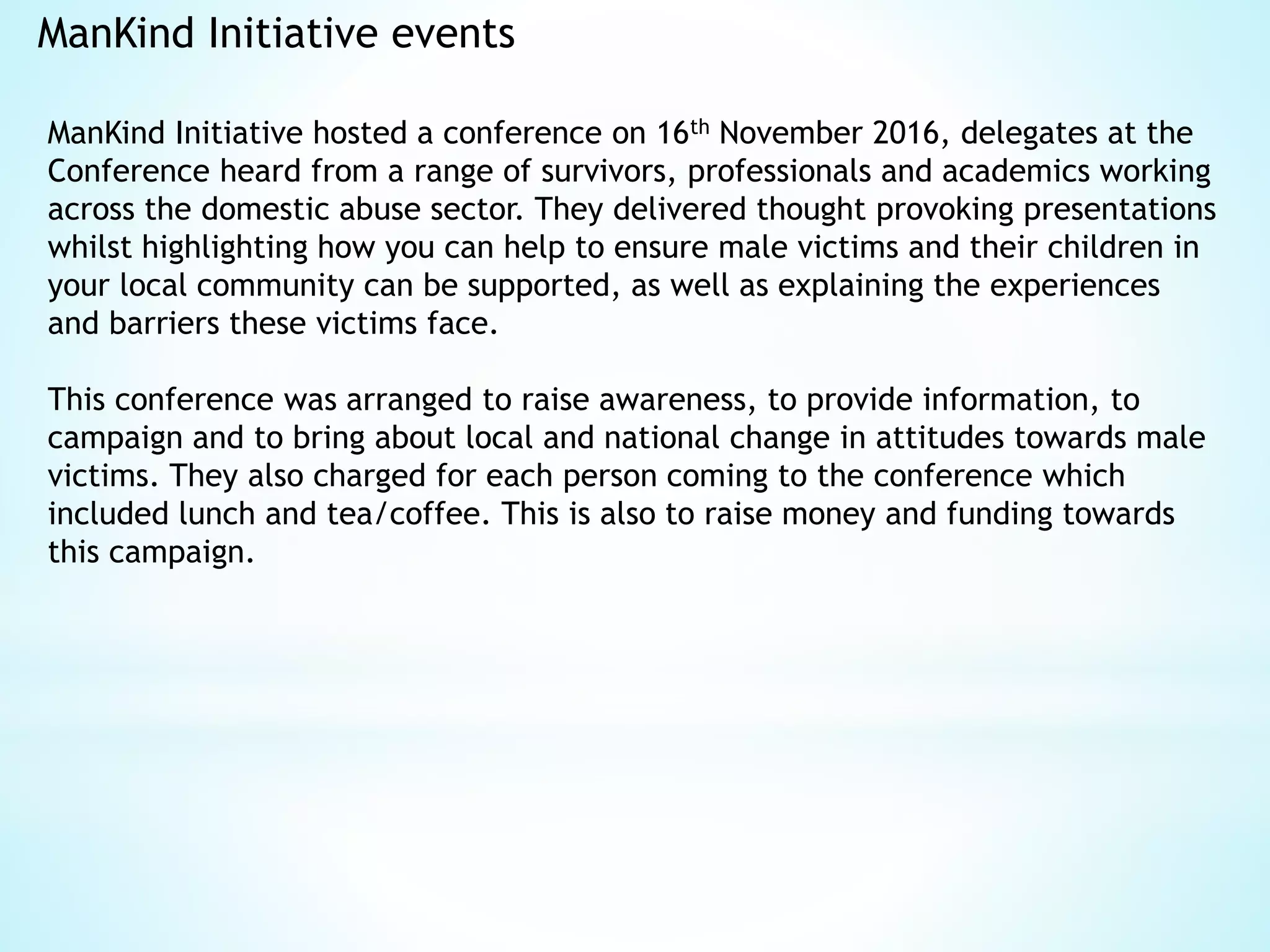 ManKind Initiative events
ManKind Initiative hosted a conference on 16th November 2016, delegates at the
Conference heard from a range of survivors, professionals and academics working
across the domestic abuse sector. They delivered thought provoking presentations
whilst highlighting how you can help to ensure male victims and their children in
your local community can be supported, as well as explaining the experiences
and barriers these victims face.
This conference was arranged to raise awareness, to provide information, to
campaign and to bring about local and national change in attitudes towards male
victims. They also charged for each person coming to the conference which
included lunch and tea/coffee. This is also to raise money and funding towards
this campaign.
 