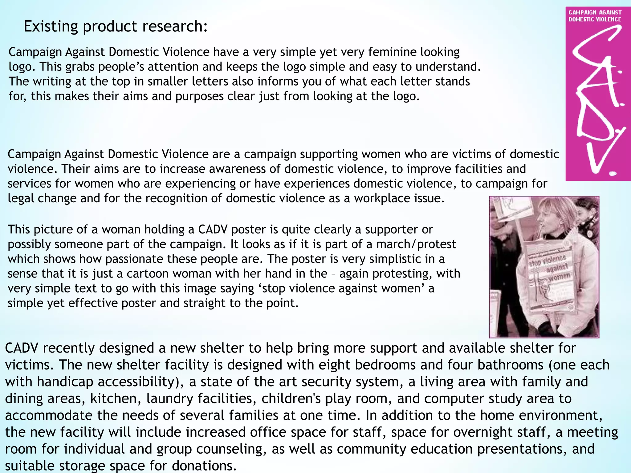 Existing product research:
Campaign Against Domestic Violence are a campaign supporting women who are victims of domestic
violence. Their aims are to increase awareness of domestic violence, to improve facilities and
services for women who are experiencing or have experiences domestic violence, to campaign for
legal change and for the recognition of domestic violence as a workplace issue.
Campaign Against Domestic Violence have a very simple yet very feminine looking
logo. This grabs people’s attention and keeps the logo simple and easy to understand.
The writing at the top in smaller letters also informs you of what each letter stands
for, this makes their aims and purposes clear just from looking at the logo.
This picture of a woman holding a CADV poster is quite clearly a supporter or
possibly someone part of the campaign. It looks as if it is part of a march/protest
which shows how passionate these people are. The poster is very simplistic in a
sense that it is just a cartoon woman with her hand in the – again protesting, with
very simple text to go with this image saying ‘stop violence against women’ a
simple yet effective poster and straight to the point.
CADV recently designed a new shelter to help bring more support and available shelter for
victims. The new shelter facility is designed with eight bedrooms and four bathrooms (one each
with handicap accessibility), a state of the art security system, a living area with family and
dining areas, kitchen, laundry facilities, children's play room, and computer study area to
accommodate the needs of several families at one time. In addition to the home environment,
the new facility will include increased office space for staff, space for overnight staff, a meeting
room for individual and group counseling, as well as community education presentations, and
suitable storage space for donations.
 