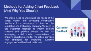 Methods for Asking Client Feedback
(And Why You Should)
We should need to understand the needs of the
target market and collecting constructive
feedback from customers to improve the
reputation of a technology company. We need to
use customer feedback to inform content
creation and product design, as well as
leveraging social media conversations to
improve advertising efforts. The article provides
four strategies for improving audience
engagement and feedback collection.
 