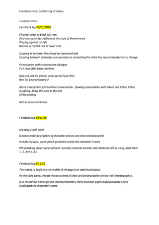 Feedbacksheetondraftingof scripts
Feedback sheet
Feedback log 28/11/2018
Change script to black (all text)
Add character descriptionsat the start of the entrance
Playing against on Fifa
Names in capital rest in lower case
Spacing in between the character name and text
Spacing between characters conversation is something the client has recommended me to change
Punctuation within characters dialogue
Full stop after each sentence
Goes to pick his phone, and sees its FaceTime
Ben (at phone/towards)
More descriptions of FaceTime conversation - flowing conversation with Adam and Chloe. Chloe
laughing. Show the time at the end
Chloe smiling.
Adam looks concerned
Feedback log 29/11/18
Meeting 2 with client
Need to make descriptions of character actions very clear and descriptive
Includetheway I want speech projected nextto the character’sname.
When talking about ‘seriesof shots’ actually name the location and whatshotsI’ll be using, label them
1, 2, 3 or a, b,c
Feedback log 4/12/18
Text needsto be fit into the middle of the page(use tab/return/space)
Re thefight scene, change thatto a seriesof shots and bedescriptive on how I will choreograph it.
Use the correctnames for the correctcharacters, there hasbeen slight confusion where I have
duplicated thecharacter’s name.
 