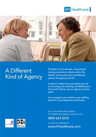 A Different
Kind of Agency
Providers of recruitment, e-learning &
training solutions to clients within the
Health, Community Care and Medical
sectors throughout the UK.
It doesn’t matter how successful you are
at recruiting and retaining, the likelihood is
that you’ll need to use an agency at some
point.
Let us support you maintain your staffing
levels for Care Assistants and Nurses.
For more information about
H1 Healthcare please contact us on:
0845 643 2610
or visit our website at
www.h1healthcare.com
 
