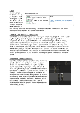 Script
After creating a
treatment, I had to
go ahead and start
creating my advert.
This started with a
script for the advert.
I wanted to keep it
short and sweet, as
well as funny and clever. There was only 1 actor used within the advert which was myself,
the rest would be imported music and sound effects.
Financial Considerations & Interview
I also had to consider other factors when creating my advert, including cost. I didn’t have to
pay for anything to create my advert as it was done within college, using all their
equipment. This obviously wouldn’t be the same for anyone doing it outside of college,
especially the larger companies. They would be struck with costs such as studio hire,
royalties for music and then wages for the people involved. This is before deciding how
much air time it needs and during what time of the day. I also interview Nick the technician
at Salford City College. I recorded the interview in a question and answer based interview.
The questions involved were about the type of hardware and software available within the
college. Nick also showed us how to use the recording equipment for myself to record my
advert.
Production & PostProduction
I used the Audition software to edit my video after it was
recorded. I had to find royalty free music and sound
effects. This meant I didn’t have to pay for any of the
sounds I used, and using a simple editing software it
made it easy to edit my video. I used different techniques
to make my advert sound as professional as possible. For
example, I used fades between parts of my advert, to
create a nice clean fade rather than just a cut off. Luckily
my recording of my voice was good quality, so that didn’t
need any work done to it. However, if the sound quality
was bad then I would have edited that in a way to
increase or decrease my volume, as well as getting rid of
any unnecessary noise.
 