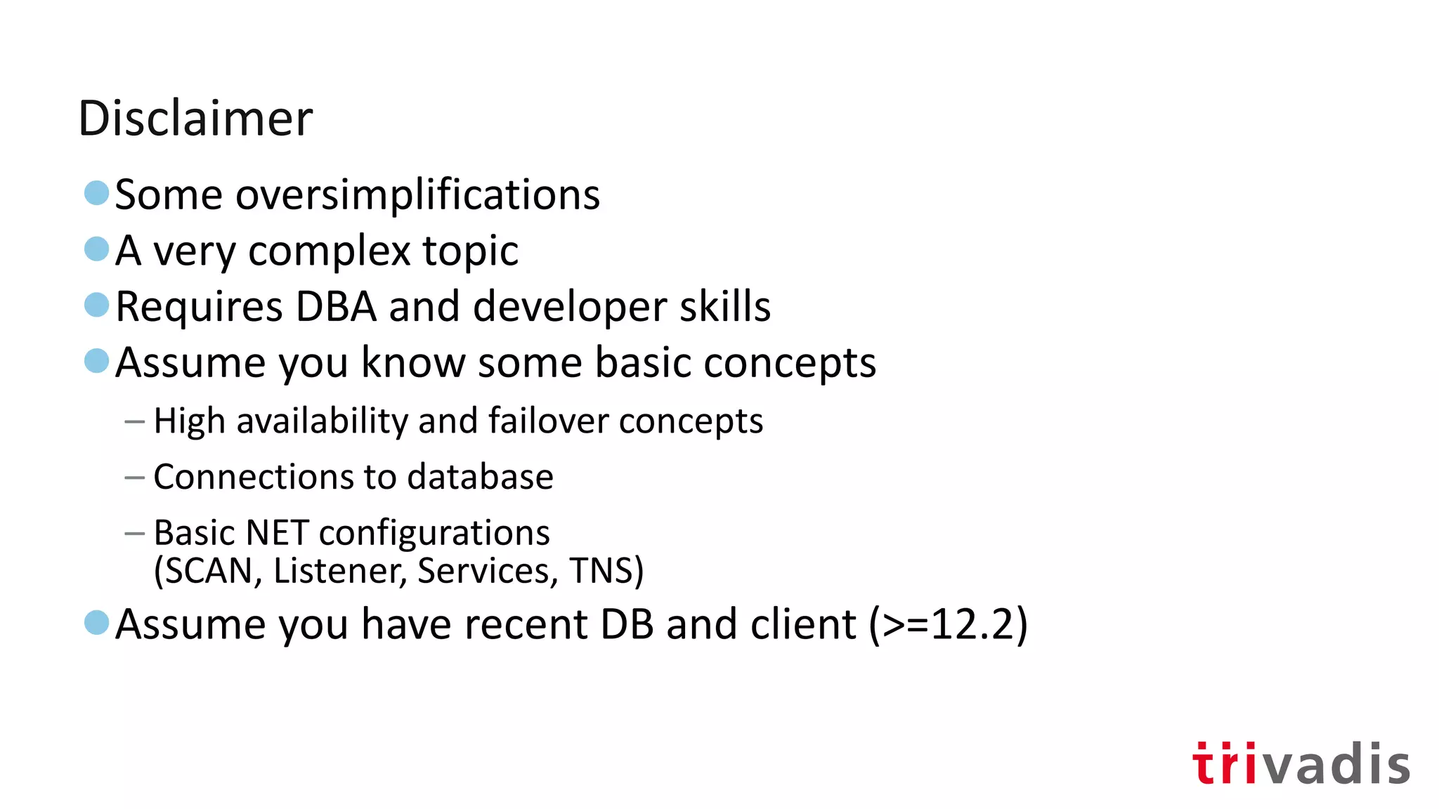 Disclaimer
●Some oversimplifications
●A very complex topic
●Requires DBA and developer skills
●Assume you know some basic concepts
– High availability and failover concepts
– Connections to database
– Basic NET configurations
(SCAN, Listener, Services, TNS)
●Assume you have recent DB and client (>=12.2)
 