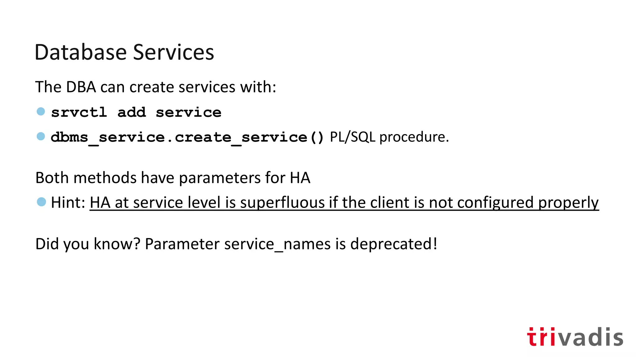 Database Services
The DBA can create services with:
● srvctl add service
● dbms_service.create_service() PL/SQL procedure.
Both methods have parameters for HA
●Hint: HA at service level is superfluous if the client is not configured properly
Did you know? Parameter service_names is deprecated!
 
