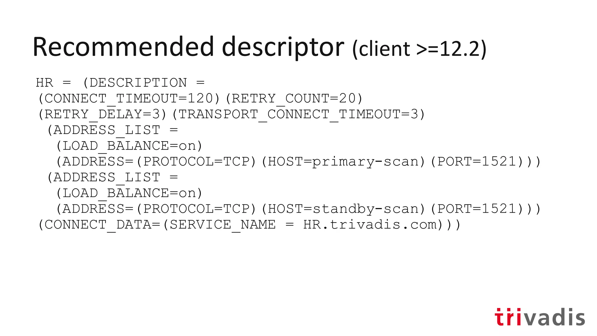 Recommended descriptor (client >=12.2)
HR = (DESCRIPTION =
(CONNECT_TIMEOUT=120)(RETRY_COUNT=20)
(RETRY_DELAY=3)(TRANSPORT_CONNECT_TIMEOUT=3)
(ADDRESS_LIST =
(LOAD_BALANCE=on)
(ADDRESS=(PROTOCOL=TCP)(HOST=primary-scan)(PORT=1521)))
(ADDRESS_LIST =
(LOAD_BALANCE=on)
(ADDRESS=(PROTOCOL=TCP)(HOST=standby-scan)(PORT=1521)))
(CONNECT_DATA=(SERVICE_NAME = HR.trivadis.com)))
 