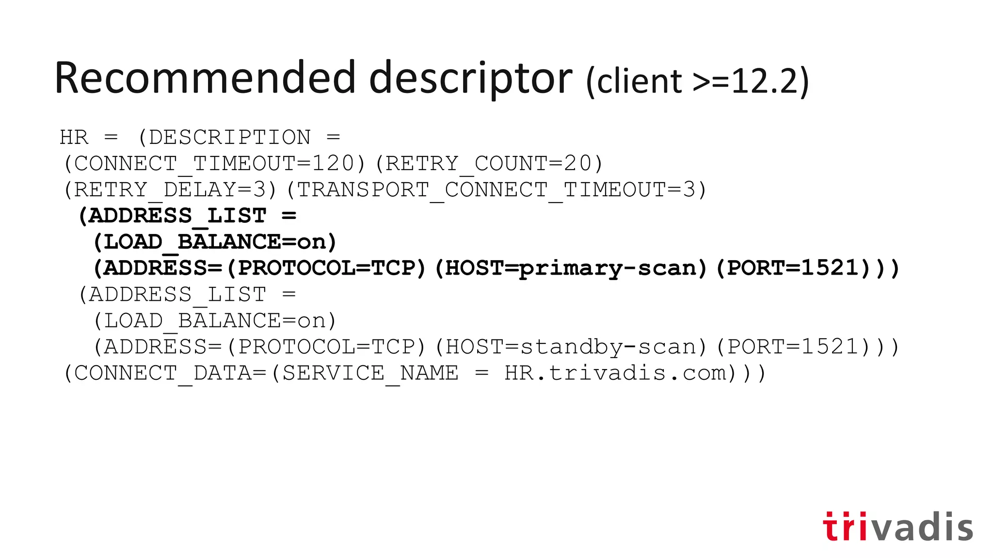 Recommended descriptor (client >=12.2)
HR = (DESCRIPTION =
(CONNECT_TIMEOUT=120)(RETRY_COUNT=20)
(RETRY_DELAY=3)(TRANSPORT_CONNECT_TIMEOUT=3)
(ADDRESS_LIST =
(LOAD_BALANCE=on)
(ADDRESS=(PROTOCOL=TCP)(HOST=primary-scan)(PORT=1521)))
(ADDRESS_LIST =
(LOAD_BALANCE=on)
(ADDRESS=(PROTOCOL=TCP)(HOST=standby-scan)(PORT=1521)))
(CONNECT_DATA=(SERVICE_NAME = HR.trivadis.com)))
 