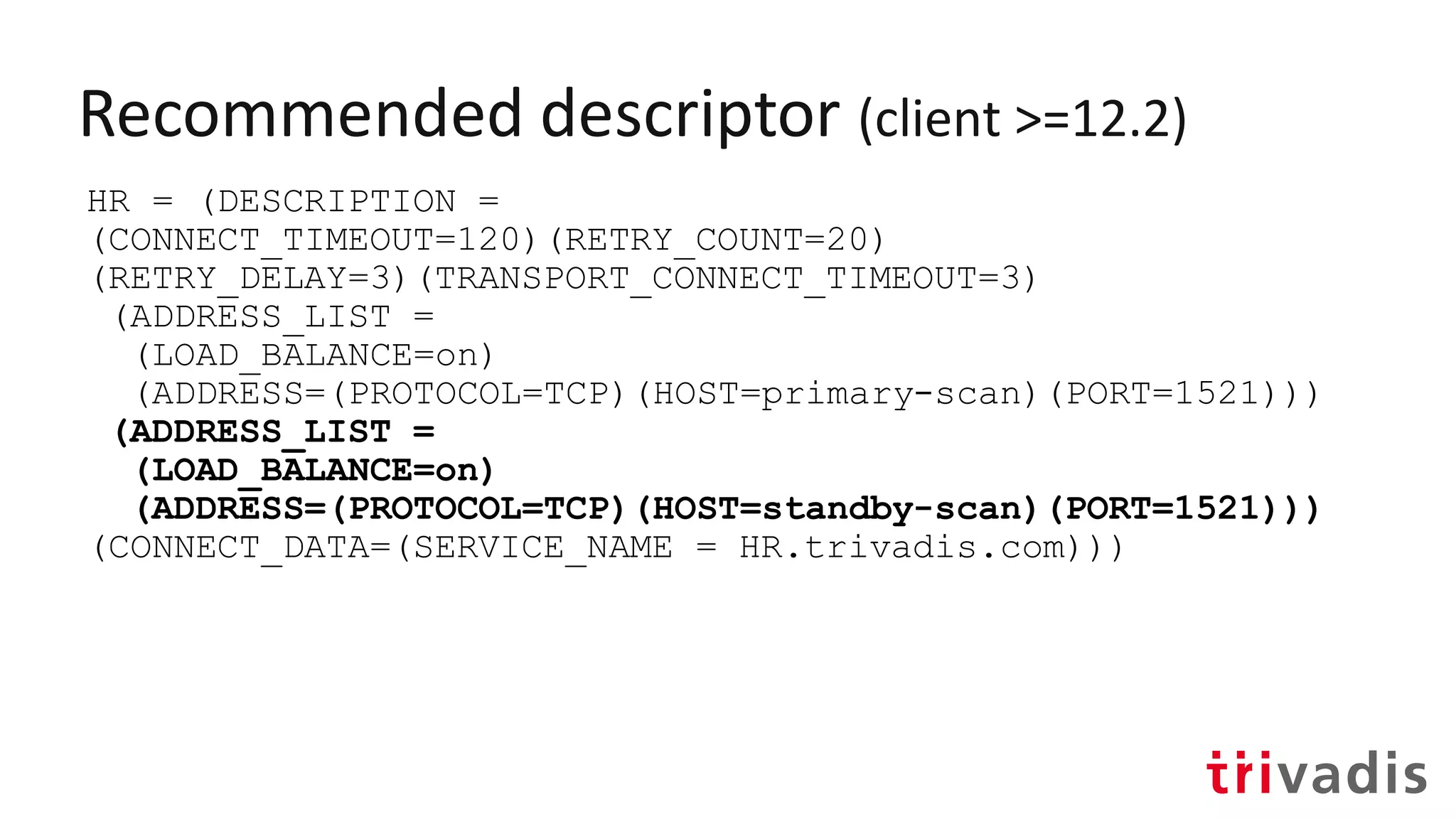 Recommended descriptor (client >=12.2)
HR = (DESCRIPTION =
(CONNECT_TIMEOUT=120)(RETRY_COUNT=20)
(RETRY_DELAY=3)(TRANSPORT_CONNECT_TIMEOUT=3)
(ADDRESS_LIST =
(LOAD_BALANCE=on)
(ADDRESS=(PROTOCOL=TCP)(HOST=primary-scan)(PORT=1521)))
(ADDRESS_LIST =
(LOAD_BALANCE=on)
(ADDRESS=(PROTOCOL=TCP)(HOST=standby-scan)(PORT=1521)))
(CONNECT_DATA=(SERVICE_NAME = HR.trivadis.com)))
 