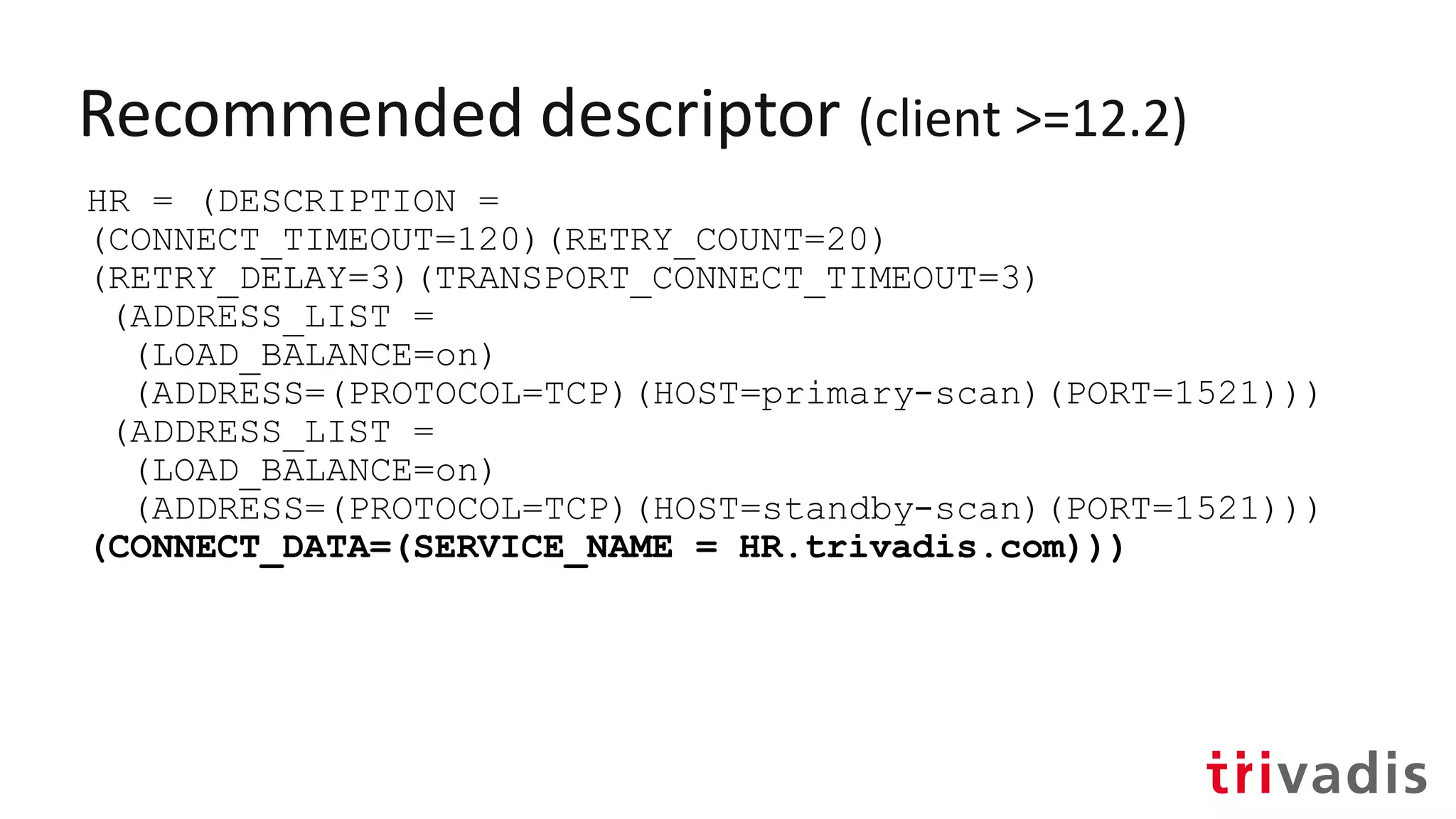Recommended descriptor (client >=12.2)
HR = (DESCRIPTION =
(CONNECT_TIMEOUT=120)(RETRY_COUNT=20)
(RETRY_DELAY=3)(TRANSPORT_CONNECT_TIMEOUT=3)
(ADDRESS_LIST =
(LOAD_BALANCE=on)
(ADDRESS=(PROTOCOL=TCP)(HOST=primary-scan)(PORT=1521)))
(ADDRESS_LIST =
(LOAD_BALANCE=on)
(ADDRESS=(PROTOCOL=TCP)(HOST=standby-scan)(PORT=1521)))
(CONNECT_DATA=(SERVICE_NAME = HR.trivadis.com)))
 