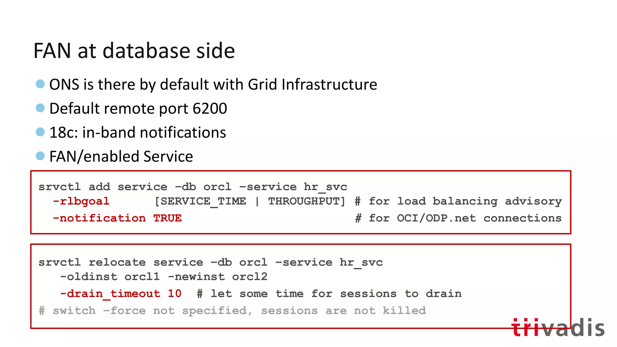 FAN at database side
●ONS is there by default with Grid Infrastructure
●Default remote port 6200
●18c: in-band notifications
●FAN/enabled Service
srvctl add service –db orcl –service hr_svc
-rlbgoal [SERVICE_TIME | THROUGHPUT] # for load balancing advisory
-notification TRUE # for OCI/ODP.net connections
srvctl relocate service –db orcl –service hr_svc
-oldinst orcl1 -newinst orcl2
-drain_timeout 10 # let some time for sessions to drain
# switch –force not specified, sessions are not killed
 