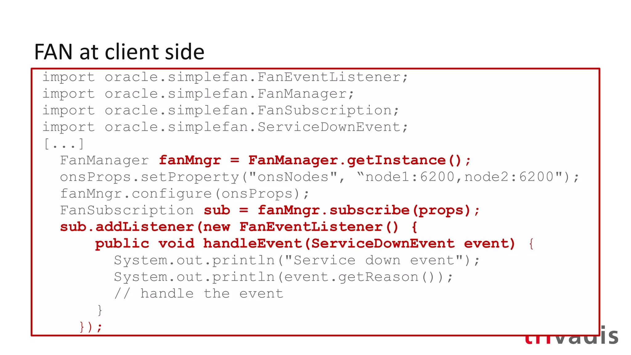 FAN at client side
import oracle.simplefan.FanEventListener;
import oracle.simplefan.FanManager;
import oracle.simplefan.FanSubscription;
import oracle.simplefan.ServiceDownEvent;
[...]
FanManager fanMngr = FanManager.getInstance();
onsProps.setProperty("onsNodes", “node1:6200,node2:6200");
fanMngr.configure(onsProps);
FanSubscription sub = fanMngr.subscribe(props);
sub.addListener(new FanEventListener() {
public void handleEvent(ServiceDownEvent event) {
System.out.println("Service down event");
System.out.println(event.getReason());
// handle the event
}
});
 