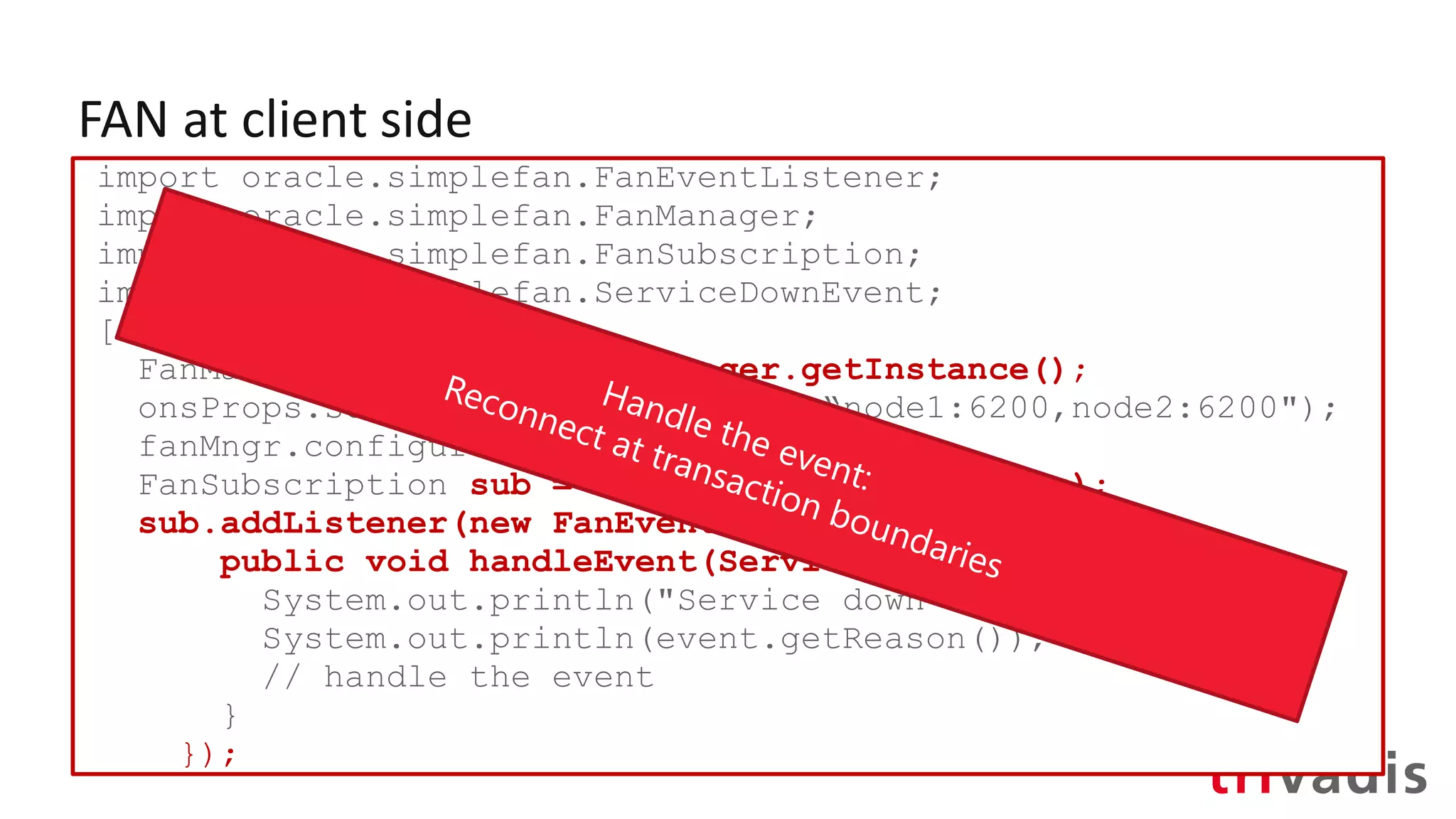 FAN at client side
import oracle.simplefan.FanEventListener;
import oracle.simplefan.FanManager;
import oracle.simplefan.FanSubscription;
import oracle.simplefan.ServiceDownEvent;
[...]
FanManager fanMngr = FanManager.getInstance();
onsProps.setProperty("onsNodes", “node1:6200,node2:6200");
fanMngr.configure(onsProps);
FanSubscription sub = fanMngr.subscribe(props);
sub.addListener(new FanEventListener() {
public void handleEvent(ServiceDownEvent event) {
System.out.println("Service down event");
System.out.println(event.getReason());
// handle the event
}
});
 