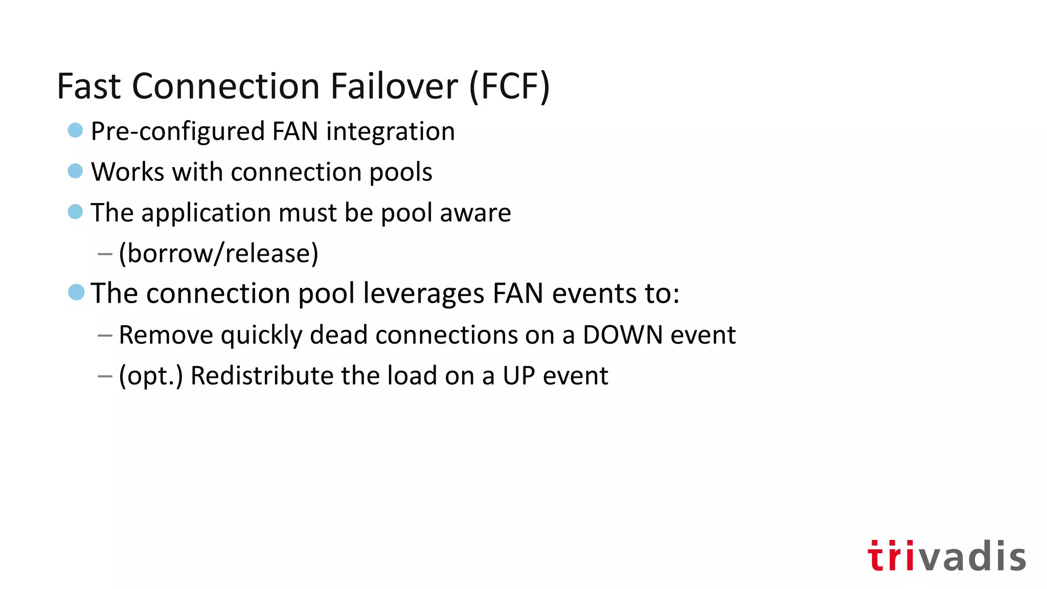Fast Connection Failover (FCF)
●Pre-configured FAN integration
●Works with connection pools
●The application must be pool aware
– (borrow/release)
●The connection pool leverages FAN events to:
– Remove quickly dead connections on a DOWN event
– (opt.) Redistribute the load on a UP event
 