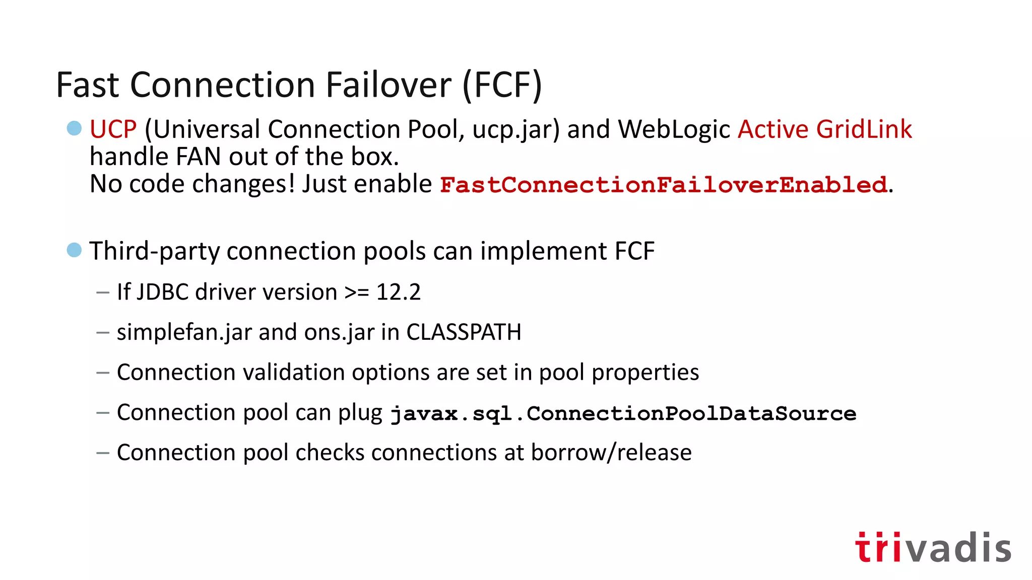 Fast Connection Failover (FCF)
●UCP (Universal Connection Pool, ucp.jar) and WebLogic Active GridLink
handle FAN out of the box.
No code changes! Just enable FastConnectionFailoverEnabled.
●Third-party connection pools can implement FCF
– If JDBC driver version >= 12.2
– simplefan.jar and ons.jar in CLASSPATH
– Connection validation options are set in pool properties
– Connection pool can plug javax.sql.ConnectionPoolDataSource
– Connection pool checks connections at borrow/release
 