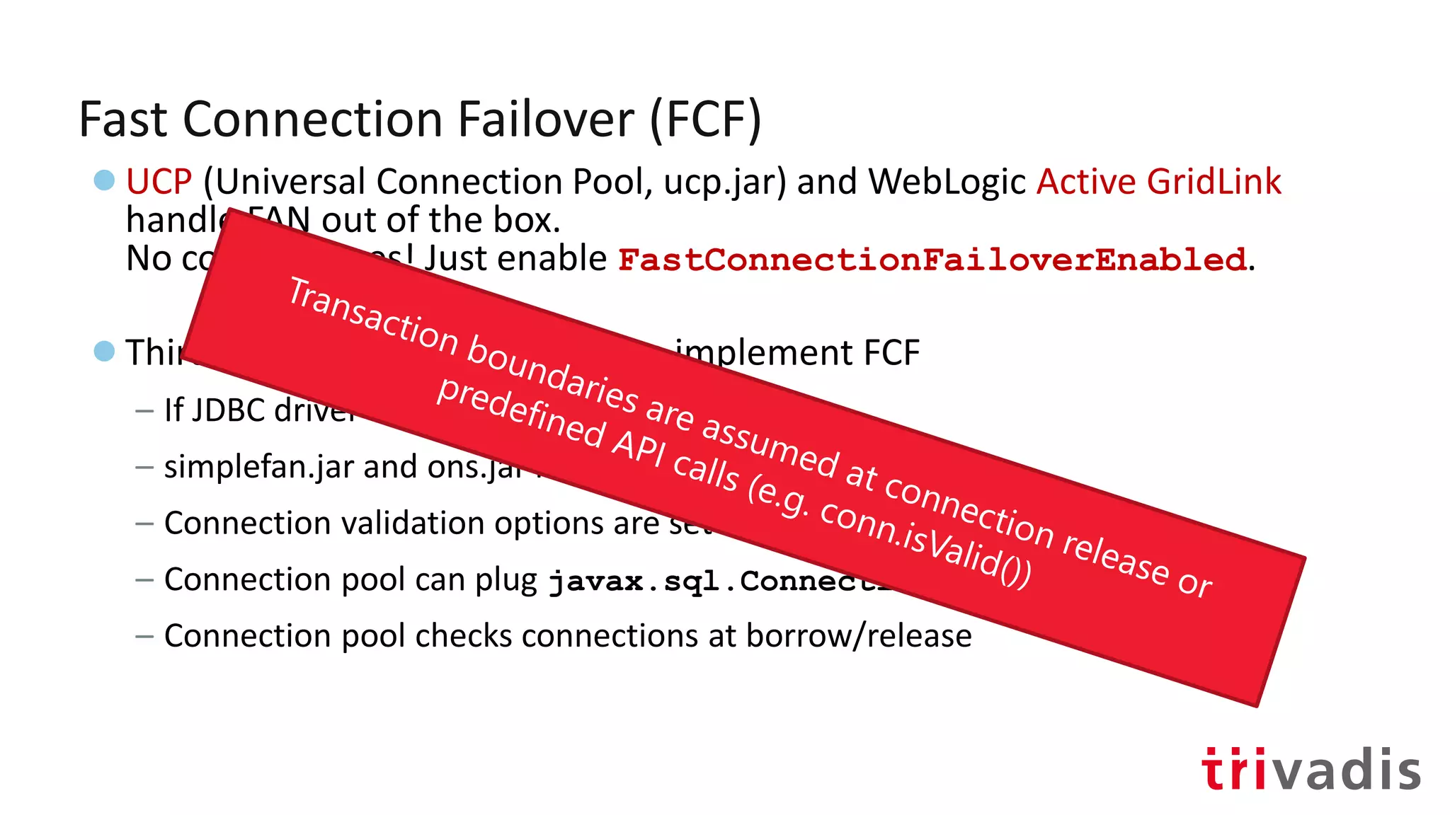 Fast Connection Failover (FCF)
●UCP (Universal Connection Pool, ucp.jar) and WebLogic Active GridLink
handle FAN out of the box.
No code changes! Just enable FastConnectionFailoverEnabled.
●Third-party connection pools can implement FCF
– If JDBC driver version >= 12.2
– simplefan.jar and ons.jar in CLASSPATH
– Connection validation options are set in pool properties
– Connection pool can plug javax.sql.ConnectionPoolDataSource
– Connection pool checks connections at borrow/release
 